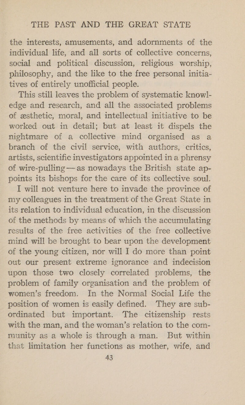 the interests, amusements, and adornments of the individual life, and all sorts of collective concerns, social and political discussion, religious worship, philosophy, and the like to the free personal initia- tives of entirely unofficial people. This still leaves the problem of systematic knowl- edge and research, and all the associated problems of zsthetic, moral, and intellectual initiative to be worked out in detail; but at least it dispels the nightmare of a collective mind organised as a branch of the civil service, with authors, critics, artists, scientific investigators appointed in a phrensy of wire-pulling —as nowadays the British state ap- points its bishops for the care of its collective soul. I will not venture here to invade the province of my colleagues in the treatment of the Great State in its relation to individual education, in the discussion of the methods by means of which the accumulating results of the free activities of the free collective mind will be brought to bear upon the development of the young citizen, nor will I do more than point out our present extreme ignorance and indecision upon those two closely correlated problems, the problem of family organisation and the problem of women’s freedom. In the Normal Social Life the position of women is easily defined. They are sub- ordinated but important. The citizenship rests with the man, and the woman’s relation to the com- munity as a whole is through a man. But within that limitation her functions as mother, wife, and