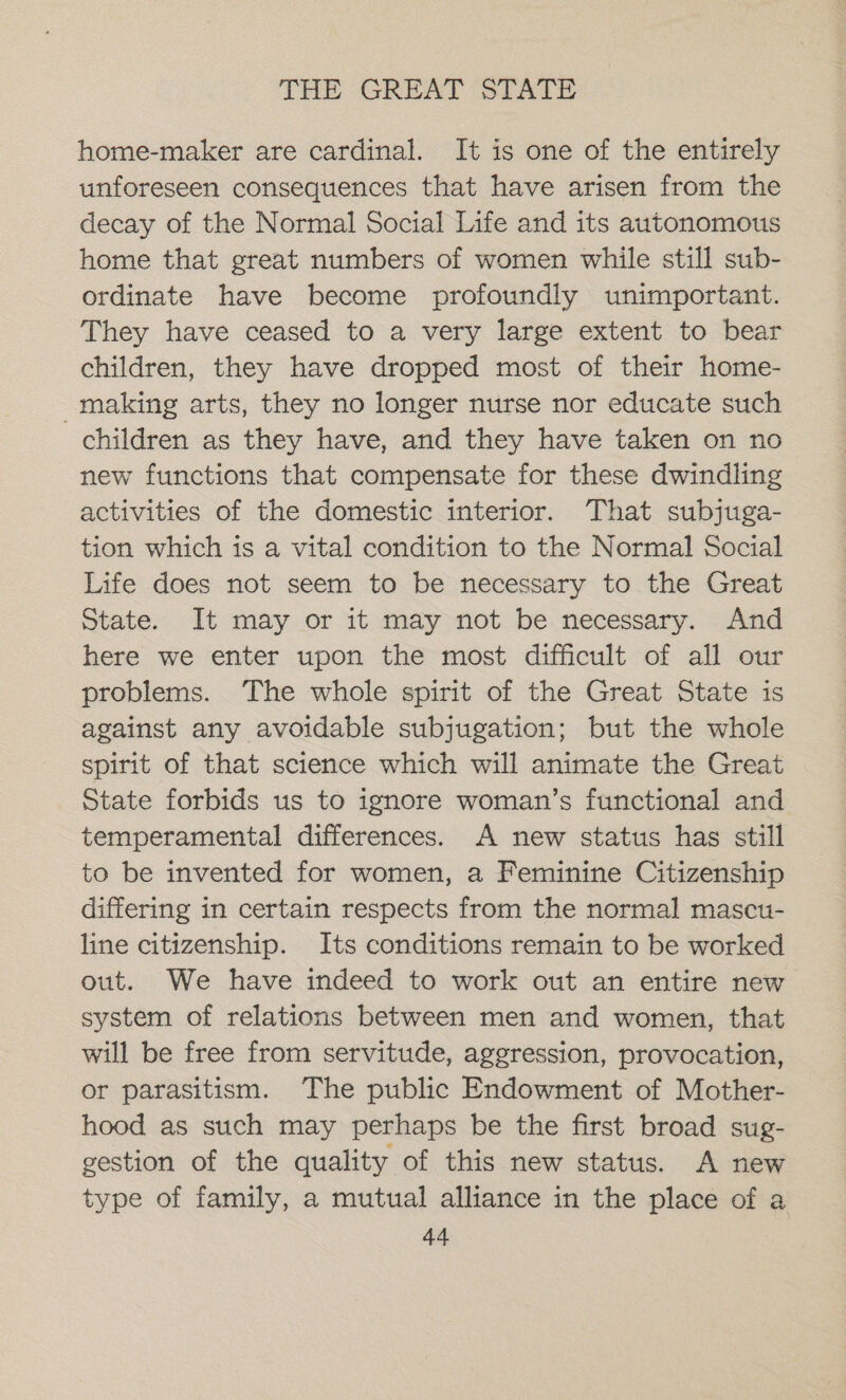 home-maker are cardinal. It is one of the entirely unforeseen consequences that have arisen from the decay of the Normal Social Life and its autonomous home that great numbers of women while still sub- ordinate have become profoundly unimportant. They have ceased to a very large extent to bear children, they have dropped most of their home- making arts, they no longer nurse nor educate such children as they have, and they have taken on no new functions that compensate for these dwindling activities of the domestic interior. That subjuga- tion which is a vital condition to the Normal Social Life does not seem to be necessary to the Great State. It may or it may not be necessary. And here we enter upon the most difficult of all our problems. The whole spirit of the Great State is against any avoidable subjugation; but the whole spirit of that science which will animate the Great State forbids us to ignore woman’s functional and temperamental differences. A new status has still to be invented for women, a Feminine Citizenship differing in certain respects from the normal mascu- line citizenship. Its conditions remain to be worked out. We have indeed to work out an entire new system of relations between men and women, that will be free from servitude, aggression, provocation, or parasitism. The public Endowment of Mother- hood as such may perhaps be the first broad sug- gestion of the quality of this new status. A new type of family, a mutual alliance in the place of a
