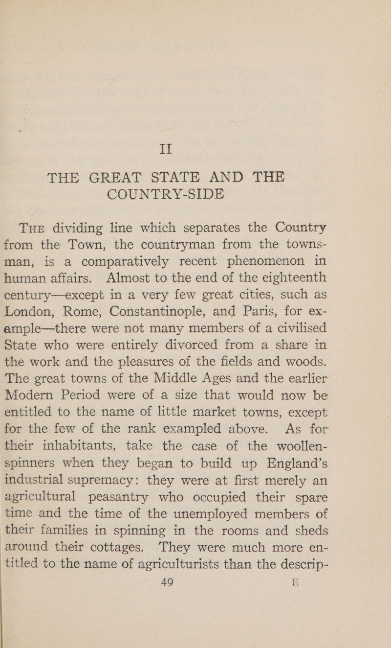 IT THE GREAT STATE AND THE COUNTRY-SIDE Tue dividing line which separates the Country from the Town, the countryman from the towns- man, is a comparatively recent phenomenon in human affairs. Almost to the end of the eighteenth century—except in a very few great cities, such as London, Rome, Constantinople, and Paris, for ex- ample—there were not many members of a civilised State who were entirely divorced from a share in the work and the pleasures of the fields and woods. The great towns of the Middle Ages and the earlier Modern Period were of a size that would now be entitled to the name of little market towns, except for the few of the rank exampled above. As for their inhabitants, take the case of the woollen- spinners when they began to build up England’s industrial supremacy: they were at first merely an agricultural peasantry who occupied their spare time and the time of the unemployed members of their families in spinning in the rooms and sheds around their cottages. They were much more en- titled to the name of agriculturists than the descrip-