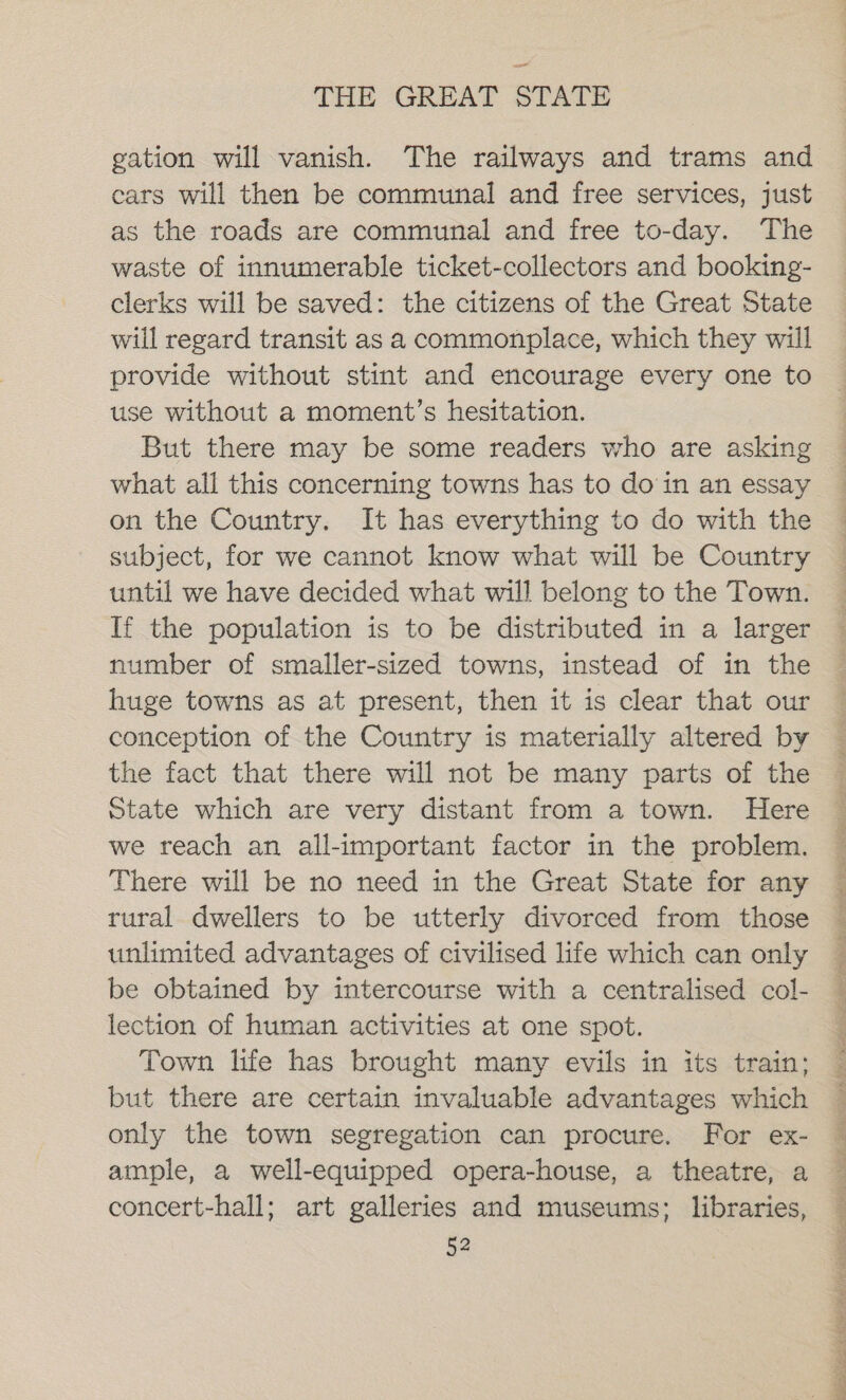 gation will vanish. The railways and trams and ears will then be communal and free services, just as the roads are communal and free to-day. The waste of innumerable ticket-collectors and booking- clerks will be saved: the citizens of the Great State will regard transit as a commonplace, which they will provide without stint and encourage every one to use without a moment’s hesitation. But there may be some readers who are asking what all this concerning towns has to doin an essay on the Country. It has everything to do with the subject, for we cannot know what will be Country until we have decided what will belong to the Town. If the population is to be distributed in a larger number of smaller-sized towns, instead of in the huge towns as at present, then it is clear that our conception of the Country is materially altered by the fact that there will not be many parts of the State which are very distant from a town. Here we reach an all-important factor in the problem. There will be no need in the Great State for any rural dwellers to be utterly divorced from those unlimited advantages of civilised life which can only be obtained by intercourse with a centralised col- lection of human activities at one spot. Town life has brought many evils in its train; but there are certain invaluable advantages which only the town segregation can procure. For ex- ample, a well-equipped opera-house, a theatre, a concert-hall; art galleries and museums; libraries, ie tah Sa hill NRE at iS ai i ar he ala fia Ne a oe