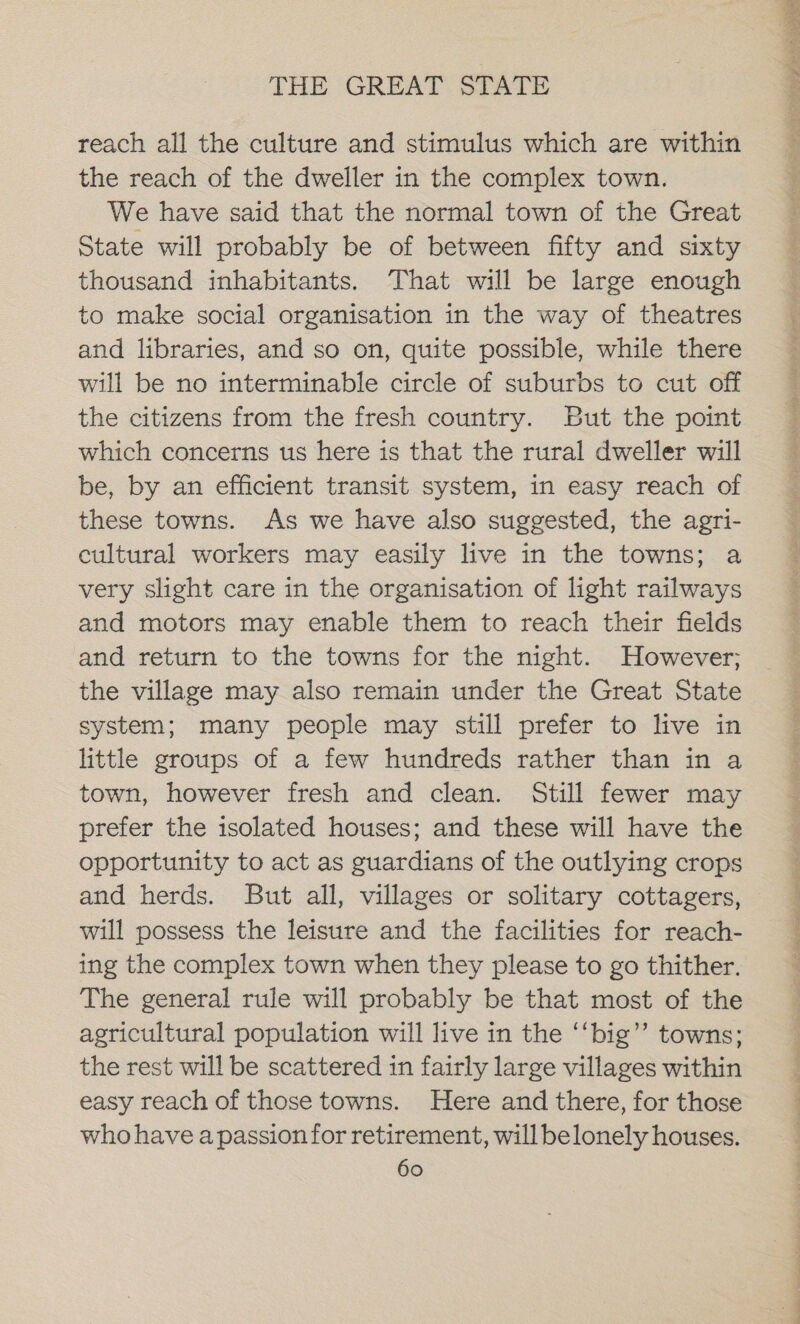 reach all the culture and stimulus which are within the reach of the dweller in the complex town. We have said that the normal town of the Great State will probably be of between fifty and sixty thousand inhabitants, That will be large enough to make social organisation in the way of theatres and libraries, and so on, quite possible, while there will be no interminable circle of suburbs to cut off the citizens from the fresh country. But the point which concerns us here is that the rural dweller will be, by an efficient transit system, in easy reach of these towns. As we have also suggested, the agri- cultural workers may easily live in the towns; a very slight care in the organisation of light railways and motors may enable them to reach their fields and return to the towns for the night. However; the village may also remain under the Great State system; many people may still prefer to live in little groups of a few hundreds rather than in a town, however fresh and clean. Still fewer may prefer the isolated houses; and these will have the opportunity to act as guardians of the outlying crops and herds. But all, villages or solitary cottagers, will possess the leisure and the facilities for reach- ing the complex town when they please to go thither. The general rule will probably be that most of the agricultural population will live in the ‘‘big”’ towns; the rest will be scattered in fairly large villages within easy reach of those towns. Here and there, for those who have apassion for retirement, will belonely houses. SO ae ee ee ee, ee ee
