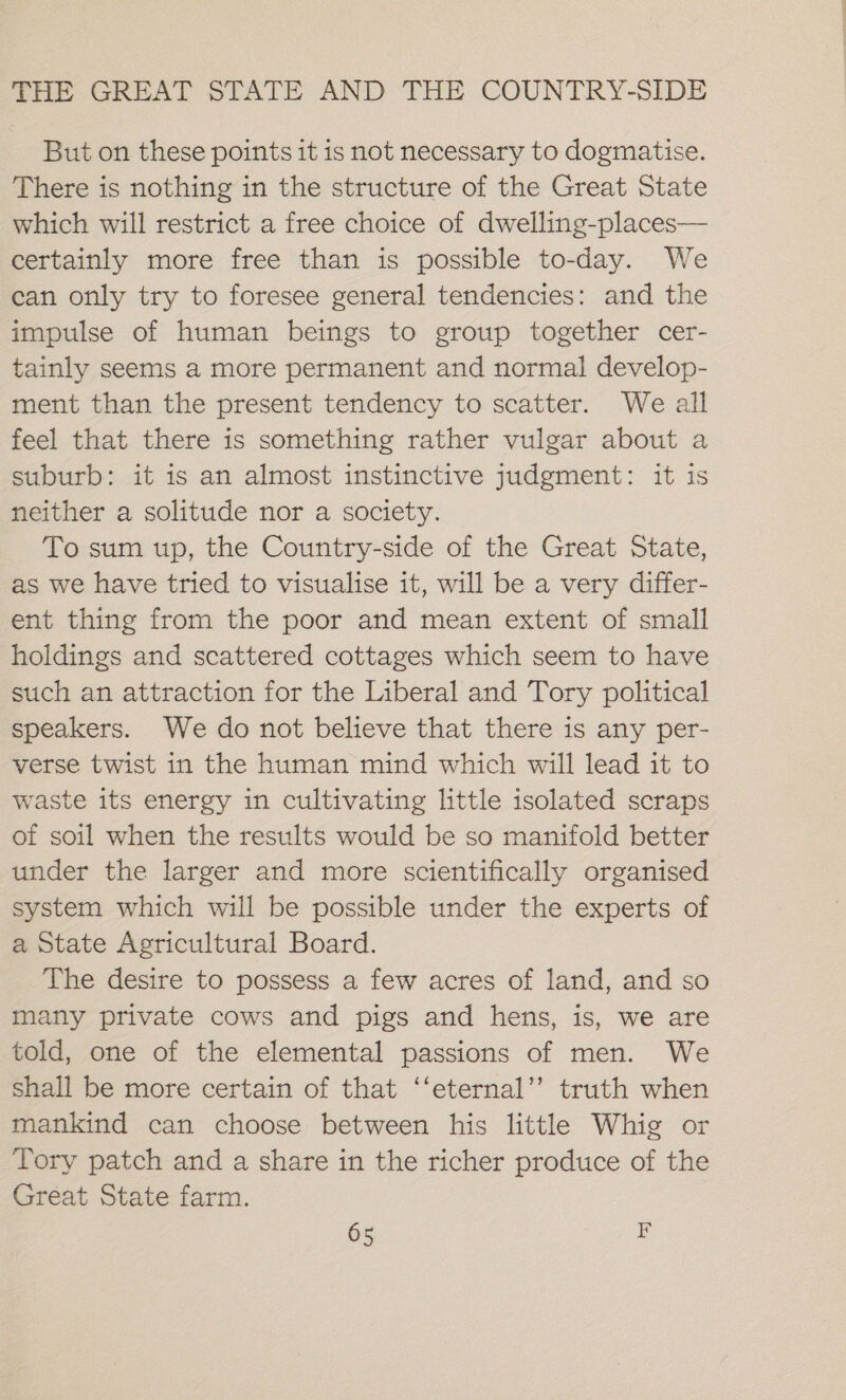 But on these points it is not necessary to dogmatise. There is nothing in the structure of the Great State which will restrict a free choice of dwelling-places— certainly more free than is possible to-day. We can only try to foresee general tendencies: and the impulse of human beings to group together cer- tainly seems a more permanent and normal develop- ment than the present tendency to scatter. We all feel that there is something rather vulgar about a suburb: it is an almost instinctive judgment: it is neither a solitude nor a society. To sum up, the Country-side of the Great State, as we have tried to visualise it, will be a very differ- ent thing from the poor and mean extent of small holdings and scattered cottages which seem to have such an attraction for the Liberal and Tory political speakers. We do not believe that there is any per- verse twist in the human mind which will lead it to waste its energy in cultivating little isolated scraps of soil when the results would be so manifold better under the larger and more scientifically organised system which will be possible under the experts of a State Agricultural Board. The desire to possess a few acres of land, and so many private cows and pigs and hens, is, we are told, one of the elemental passions of men. We shall be more certain of that ‘‘eternal’’ truth when mankind can choose between his little Whig or Tory patch and a share in the richer produce of the Great State farm.