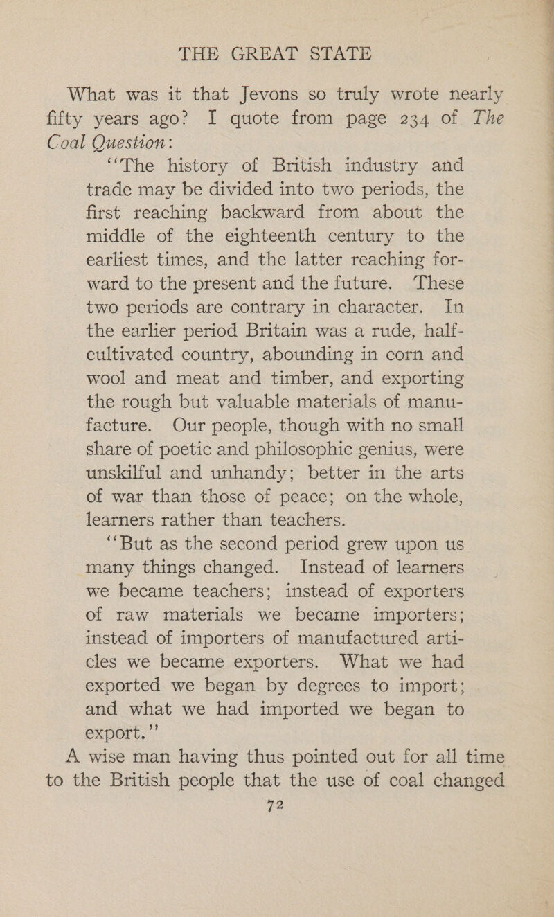 What was it that Jevons so truly wrote nearly fifty years ago? I quote from page 234 of The Coal Question: “The history of British industry and trade may be divided into two periods, the first reaching backward from about the middle of the eighteenth century to the earliest times, and the latter reaching for- ward to the present and the future. These two periods are contrary in character. In the earlier period Britain was a rude, half- cultivated country, abounding in corn and wool and meat and timber, and exporting the rough but valuable materials of manu- facture. Our people, though with no small share of poetic and philosophic genius, were unskilful and unhandy; better in the arts of war than those of peace; on the whole, learners rather than teachers. ‘But as the second period grew upon us many things changed. Instead of learners we became teachers; instead of exporters of raw materials we became importers; instead of importers of manufactured arti- cles we became exporters. What we had exported we began by degrees to import; and what we had imported we began to export.’ A wise man having thus pointed out for all time to the British people that the use of coal changed