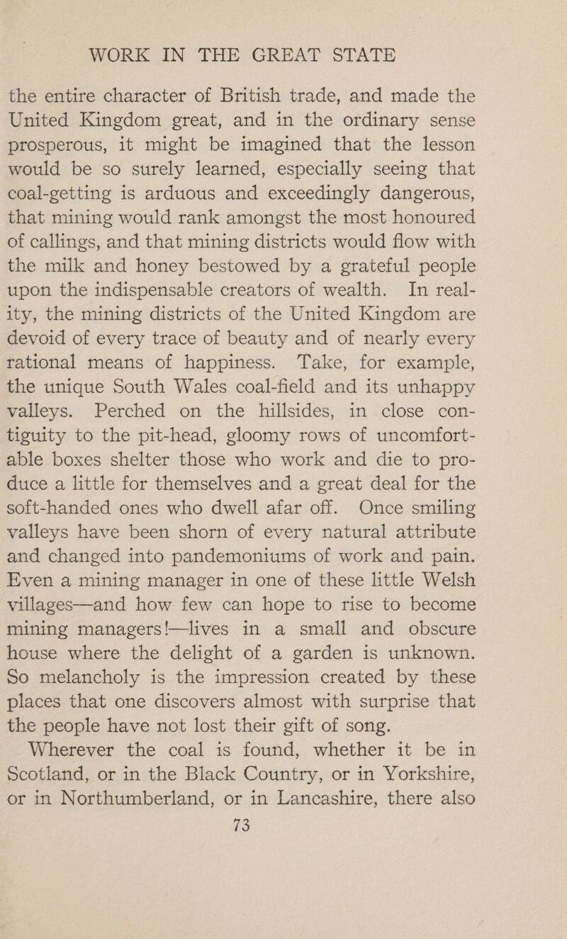 the entire character of British trade, and made the United Kingdom great, and in the ordinary sense prosperous, it might be imagined that the lesson would be so surely learned, especially seeing that coal-getting is arduous and exceedingly dangerous, that mining would rank amongst the most honoured of callings, and that mining districts would flow with the milk and honey bestowed by a grateful people upon the indispensable creators of wealth. In real- ity, the mining districts of the United Kingdom are devoid of every trace of beauty and of nearly every tational means of happiness. Take, for example, the unique South Wales coal-field and its unhappy valleys. Perched on the hillsides, in close con- tiguity to the pit-head, gloomy rows of uncomfort- able boxes shelter those who work and die to pro- duce a little for themselves and a great deal for the soft-handed ones who dwell afar off. Once smiling valleys have been shorn of every natural attribute and changed into pandemoniums of work and pain. Even a mining manager in one of these little Welsh villages—and how few can hope to rise to become mining managers!—lives in a small and obscure house where the delight of a garden is unknown. So melancholy is the impression created by these places that one discovers almost with surprise that the people have not lost their gift of song. Wherever the coal is found, whether it be in Scotland, or in the Black Country, or in Yorkshire, or in Northumberland, or in Lancashire, there also