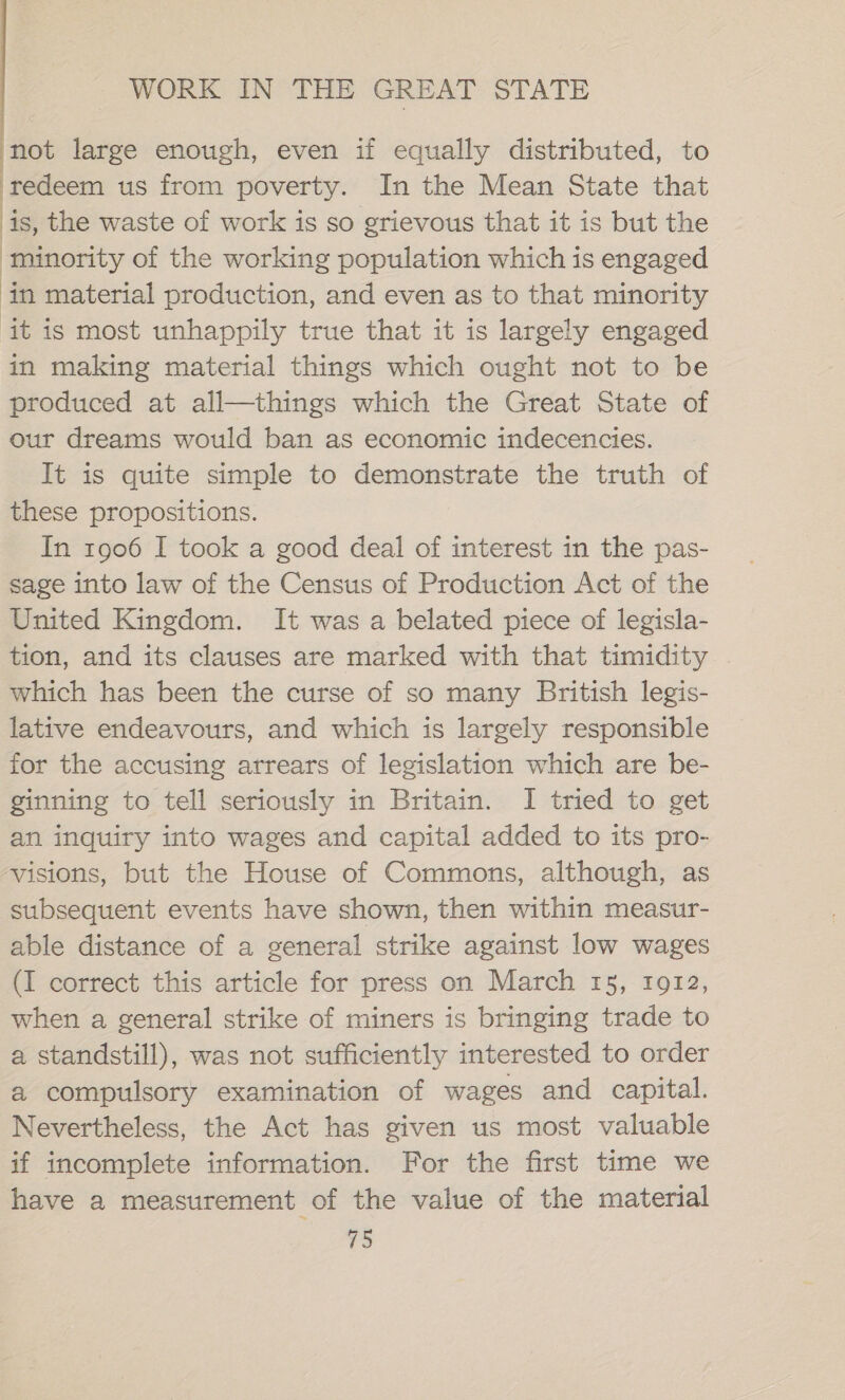 not large enough, even if equally distributed, to ‘redeem us from poverty. In the Mean State that is, the waste of work is so grievous that it is but the ‘minority of the working population which is engaged ‘in material production, and even as to that minority it is most unhappily true that it is largely engaged in making material things which ought not to be produced at all—things which the Great State of our dreams would ban as economic indecencies. It is quite simple to demonstrate the truth of these propositions. In 1906 I took a good deal of interest in the pas- sage into law of the Census of Production Act of the United Kingdom. It was a belated piece of legisla- tion, and its clauses are marked with that timidity which has been the curse of so many British legis- lative endeavours, and which is largely responsible for the accusing arrears of legislation which are be- ginning to tell seriously in Britain. I tried to get an inquiry into wages and capital added to its pro- ‘visions, but the House of Commons, although, as subsequent events have shown, then within measur- able distance of a general strike against low wages (I correct this article for press on March 15, 1912, when a general strike of miners is bringing trade to a standstill), was not sufficiently interested to order a compulsory examination of wages and capital. Nevertheless, the Act has given us most valuable if incomplete information. For the first time we have a measurement of the value of the material