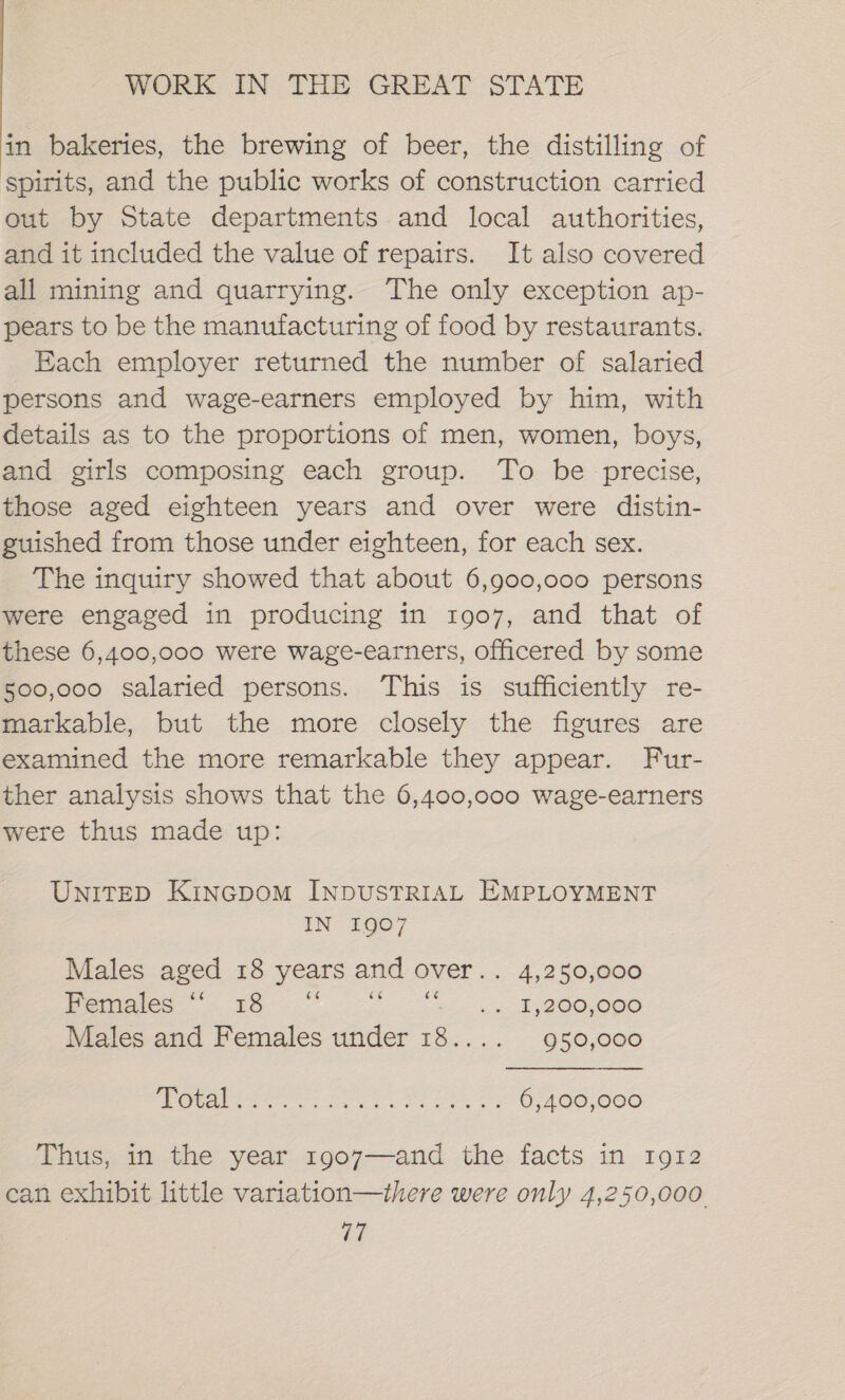 in bakeries, the brewing of beer, the distilling of spirits, and the public works of construction carried out by State departments and local authorities, and it included the value of repairs. It also covered all mining and quarrying. The only exception ap- pears to be the manufacturing of food by restaurants. Each employer returned the number of salaried persons and wage-earners employed by him, with details as to the proportions of men, women, boys, and girls composing each group. To be precise, those aged eighteen years and over were distin- guished from those under eighteen, for each sex. The inquiry showed that about 6,900,000 persons were engaged in producing in 1907, and that of these 6,400,000 were wage-earners, officered by some 500,000 salaried persons. This is sufficiently re- markable, but the more closely the figures are examined the more remarkable they appear. Fur- ther analysis shows that the 6,400,000 wage-earners were thus made up: UnITED KinGDOM INDUSTRIAL EMPLOYMENT IN 1907 Males aged 18 years and over.. 4,250,000 WAGs 8 a a a oe EB BOO,OGO Males and Females under 18.... 950,000 SO ODR Ee Sone ee ee: 6,400,000 Thus, in the year 1907—and the facts in 1912 can exhibit little variation—there were only 4,250,000