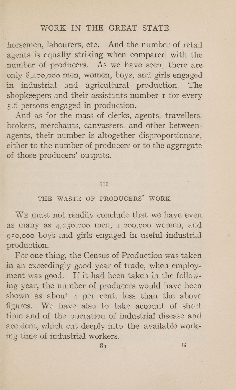 horsemen, labourers, etc. And the number of retail agents is equally striking when compared with the number of producers. As we have seen, there are only 8,400,000 men, women, boys, and girls engaged in industrial and agricultural production. The shopkeepers and their assistants number 1 for every 5.6 persons engaged in production. And as for the mass of clerks, agents, travellers, brokers, merchants, canvassers, and other between- agents, their number is altogether disproportionate, either to the number of producers or to the aggregate of those producers’ outputs. III THE WASTE OF PRODUCERS’ WORK WE must not readily conclude that we have even as many aS 4,250,000 men, 1,200,000 women, and 950,000 boys and girls engaged in useful industrial production. For one thing, the Census of Production was taken in an exceedingly good year of trade, when employ- ment was good. If it had been taken in the follow- ing year, the number of producers would have been shown as about 4 per cent. less than the above figures. We have also to take account of short time and of the operation of industrial disease and accident, which cut deeply into the available work- ing time of industrial workers.