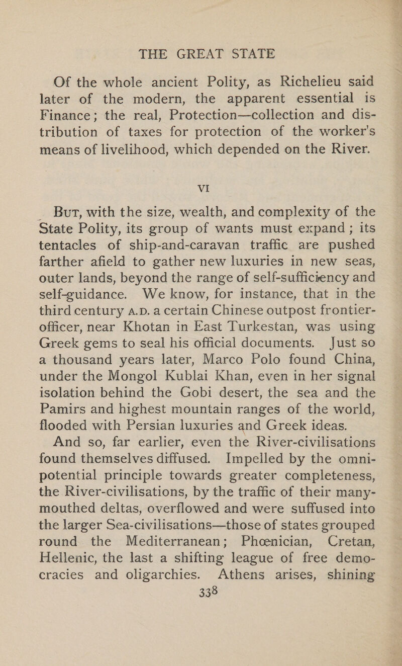 Of the whole ancient Polity, as Richelieu said later of the modern, the apparent essential is Finance; the real, Protection—collection and dis- tribution of taxes for protection of the worker's means of livelihood, which depended on the River. VI _ But, with the size, wealth, and complexity of the State Polity, its group of wants must expand; its tentacles of ship-and-caravan traffic are pushed farther afield to gather new luxuries in new seas, outer lands, beyond the range of self-sufficrency and self-cuidance. We know, for instance, that in the third century a.D. a certain Chinese outpost frontier- officer, near Khotan in East Turkestan, was using Greek gems to seal his official documents. Just so a thousand years later, Marco Polo found China, under the Mongol Kublai Khan, even in her signal isolation behind the Gobi desert, the sea and the Pamirs and highest mountain ranges of the world, flooded with Persian luxuries and Greek ideas. And so, far earlier, even the River-civilisations © found themselves diffused. Impelled by the omni- potential principle towards greater completeness, the River-civilisations, by the traffic of their many- mouthed deltas, overflowed and were suffused into the larger Sea-civilisations—those of states grouped round the Mediterranean; Phoenician, Cretan, Hellenic, the last a shifting league of free demo- cracies and oligarchies. Athens arises, shining