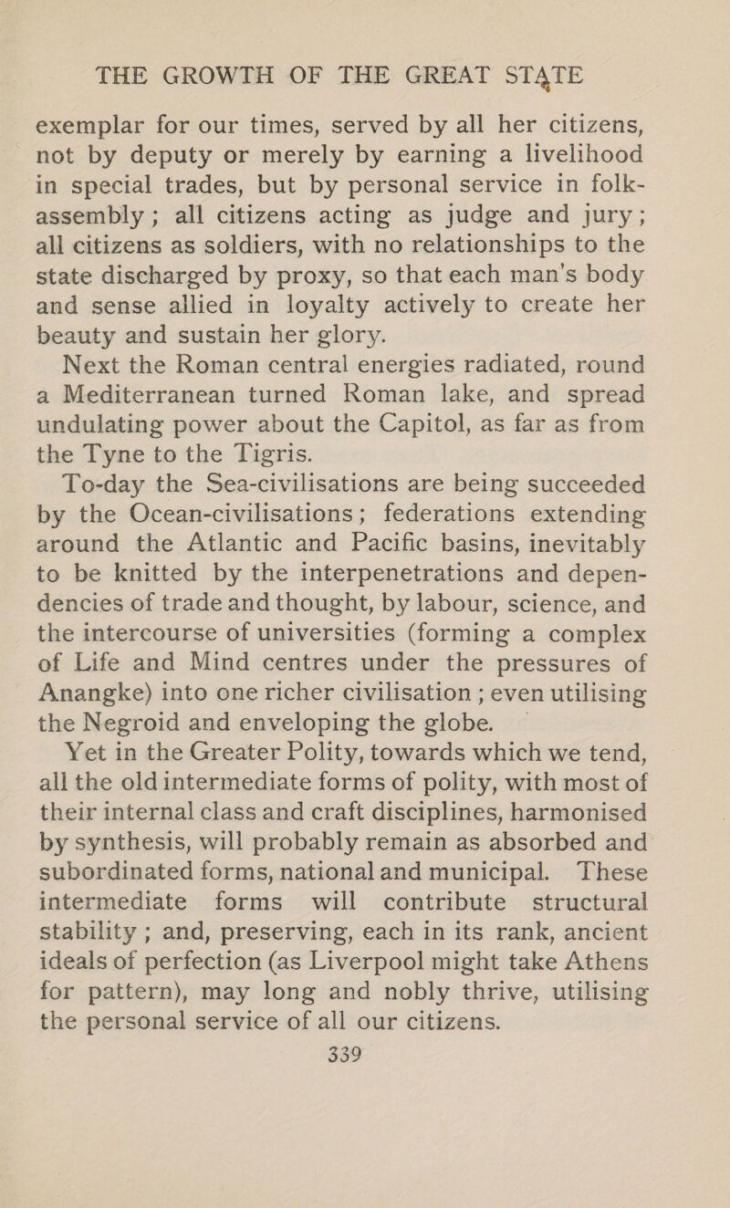 exemplar for our times, served by all her citizens, not by deputy or merely by earning a livelihood in special trades, but by personal service in folk- assembly ; all citizens acting as judge and jury; all citizens as soldiers, with no relationships to the state discharged by proxy, so that each man’s body and sense allied in loyalty actively to create her beauty and sustain her glory. Next the Roman central energies radiated, round a Mediterranean turned Roman lake, and spread undulating power about the Capitol, as far as from the Tyne to the Tigris. To-day the Sea-civilisations are being succeeded by the Ocean-civilisations; federations extending around the Atlantic and Pacific basins, inevitably to be knitted by the interpenetrations and depen- dencies of trade and thought, by labour, science, and the intercourse of universities (forming a complex of Life and Mind centres under the pressures of Anangke) into one richer civilisation ; even utilising the Negroid and enveloping the globe. — Yet in the Greater Polity, towards which we tend, all the old intermediate forms of polity, with most of their internal class and craft disciplines, harmonised by synthesis, will probably remain as absorbed and subordinated forms, national and municipal. These intermediate forms will contribute structural stability ; and, preserving, each in its rank, ancient ideals of perfection (as Liverpool might take Athens for pattern), may long and nobly thrive, utilising the personal service of all our citizens.