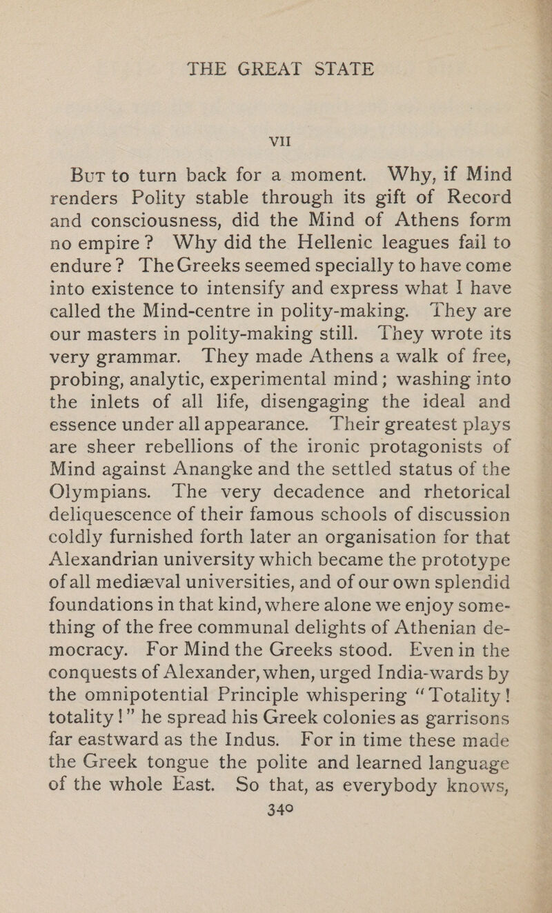 VII But to turn back for a moment. Why, if Mind renders Polity stable through its gift of Record and consciousness, did the Mind of Athens form no empire? Why did the Hellenic leagues fail to endure? TheGreeks seemed specially to have come into existence to intensify and express what ! have called the Mind-centre in polity-making. ‘They are our masters in polity-making still. ‘They wrote its very grammar. They made Athens a walk of free, probing, analytic, experimental mind; washing into the inlets of all life, disengaging the ideal and essence under allappearance. Their greatest plays are sheer rebellions of the ironic protagonists of Mind against Anangke and the settled status of the Olympians. The very decadence and rhetorical deliquescence of their famous schools of discussion coldly furnished forth later an organisation for that Alexandrian university which became the prototype of all medizval universities, and of our own splendid foundations in that kind, where alone we enjoy some- thing of the free communal delights of Athenian de- mocracy. For Mind the Greeks stood. Evenin the conquests of Alexander, when, urged India-wards by the omnipotential Principle whispering “Totality! totality!” he spread his Greek colonies as garrisons far eastward as the Indus. For in time these made the Greek tongue the polite and learned language of the whole East. So that, as everybody knows,