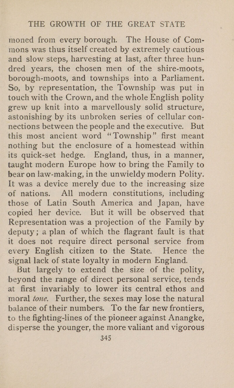 moned from every borough. The House of Com- mons was thus itself created by extremely cautious and slow steps, harvesting at last, after three hun- dred years, the chosen men of the shire-moots, borough-moots, and townships into a Parliament. So, by representation, the Township was put in touch with the Crown, and the whole English polity grew up knit into a marvellously solid structure, astonishing by its unbroken series of cellular con- nections between the people and the executive. But this most ancient word “Township” first meant nothing but the enclosure of a homestead within its quick-set hedge. England, thus, in a manner, taught modern Europe how to bring the Family to bear on law-making, in the unwieldy modern Polity. It was a device merely due to the increasing size of nations. All modern constitutions, including those of Latin South America and Japan, have copied her device. But it will be observed that Representation was a projection of the Family by deputy ; a plan of which the flagrant fault is that it does not require direct personal service from every English citizen to the State. Hence the signal lack of state loyalty in modern England. But largely to extend the size of the polity, beyond the range of direct personal service, tends at first invariably to lower its central ethos and moral fove. Further, the sexes may lose the natural balance of their numbers. To the far new frontiers, to the fighting-lines of the pioneer against Anangke, disperse the younger, the more valiant and vigorous