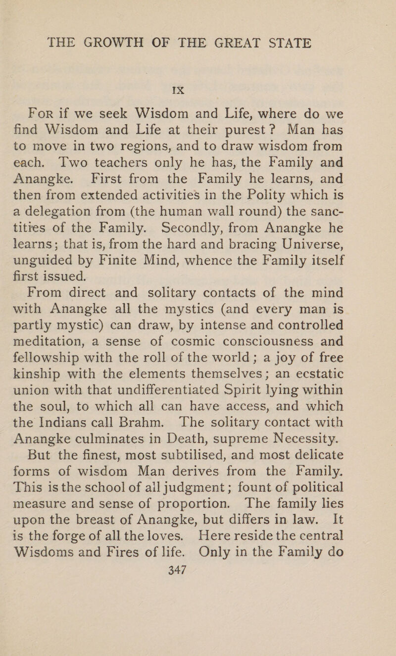 IX For if we seek Wisdom and Life, where do we find Wisdom and Life at their purest? Man has to move in two regions, and to draw wisdom from each. Two teachers only he has, the Family and Anangke. First from the Family he learns, and then from extended activities in the Polity which is a delegation from (the human wall round) the sanc- titres of the Family. Secondly, from Anangke he learns; that is, from the hard and bracing Universe, unguided by Finite Mind, whence the Family itself first issued. From direct and solitary contacts of the mind with Anangke all the mystics (and every man is partly mystic) can draw, by intense and controlled meditation, a sense of cosmic consciousness and fellowship with the roll of the world; a joy of free kinship with the elements themselves; an ecstatic union with that undifferentiated Spirit lying within the soul, to which all can have access, and which the Indians call Brahm. The solitary contact with Anangke culminates in Death, supreme Necessity. But the finest, most subtilised, and most delicate forms of wisdom Man derives from the Family. This is the school of ail judgment; fount of political measure and sense of proportion. The family lies upon the breast of Anangke, but differs in law. It is the forge of alltheloves. Here reside the central Wisdoms and Fires of life. Only in the Family do