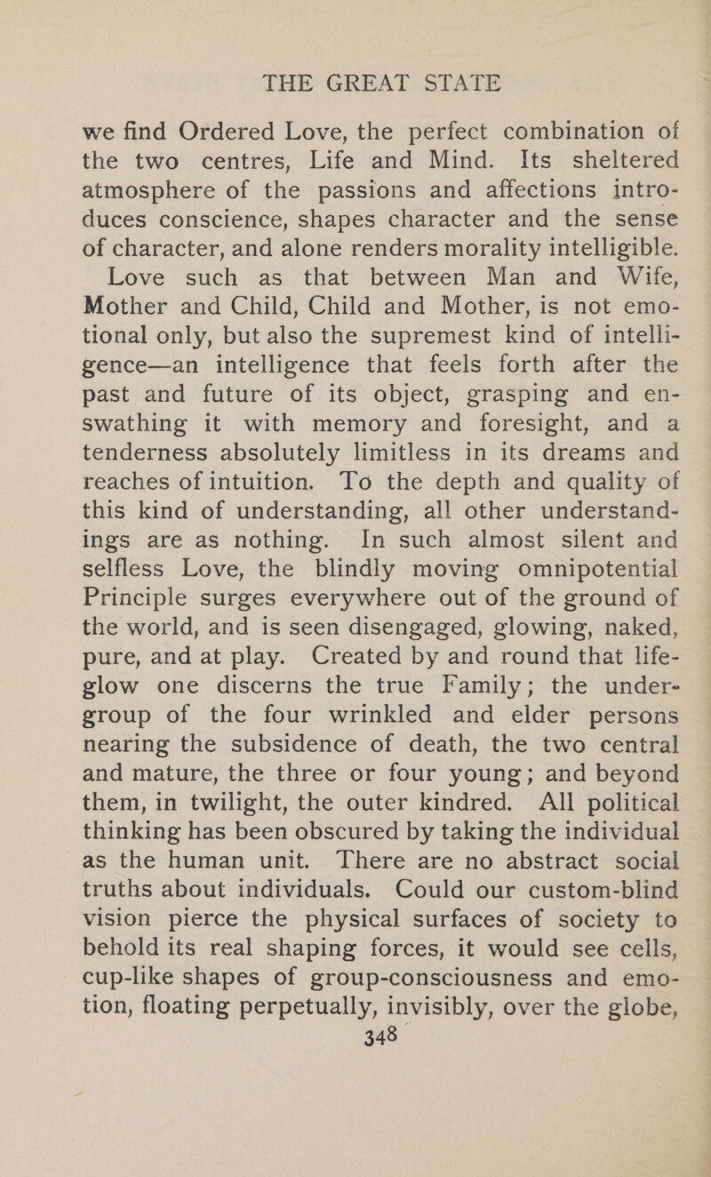 we find Ordered Love, the perfect combination of the two centres, Life and Mind. Its sheltered atmosphere of the passions and affections intro- duces conscience, shapes character and the sense of character, and alone renders morality intelligible. Love such as that between Man and Wife, Mother and Child, Child and Mother, is not emo- tional only, but also the supremest kind of intelli- gence—an intelligence that feels forth after the past and future of its object, grasping and en- swathing it with memory and foresight, and a tenderness absolutely limitless in its dreams and reaches of intuition. To the depth and quality of this kind of understanding, all other understand- ings are as nothing. In such almost silent and selfless Love, the blindly moving omnipotential Principle surges everywhere out of the ground of the world, and is seen disengaged, glowing, naked, pure, and at play. Created by and round that life- glow one discerns the true Family; the under- group of the four wrinkled and elder persons nearing the subsidence of death, the two central and mature, the three or four young; and beyond them, in twilight, the outer kindred. All political thinking has been obscured by taking the individual as the human unit. There are no abstract social truths about individuals. Could our custom-blind vision pierce the physical surfaces of society to behold its real shaping forces, it would see cells, cup-like shapes of group-consciousness and emo- tion, floating perpetually, invisibly, over the globe,