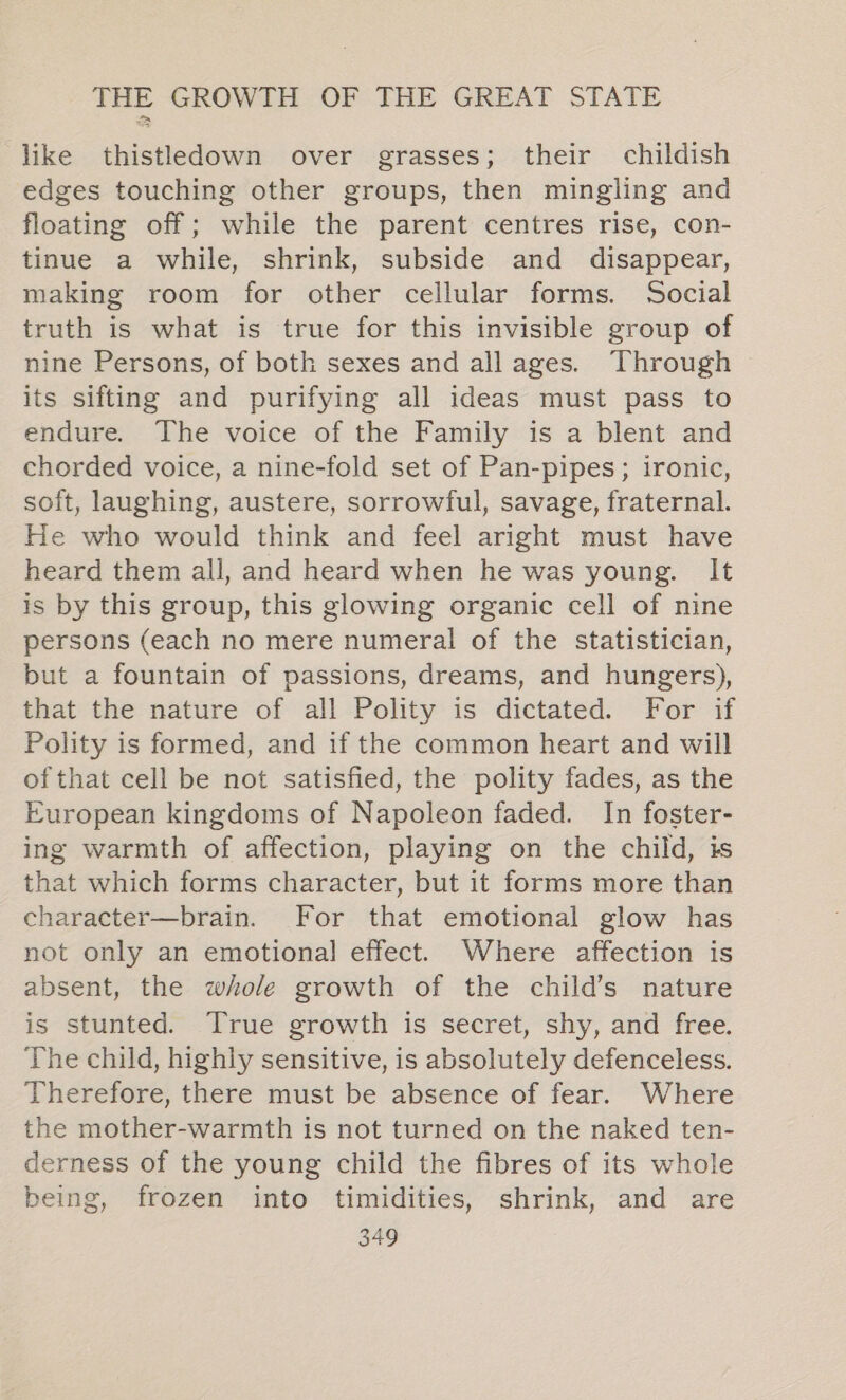 like thistledown over grasses; their childish edges touching other groups, then mingling and floating off; while the parent centres rise, con- tinue a while, shrink, subside and disappear, making room for other cellular forms. Social truth is what is true for this invisible group of nine Persons, of both sexes and allages. Through its sifting and purifying all ideas must pass to endure. The voice of the Family is a blent and chorded voice, a nine-fold set of Pan-pipes; ironic, soft, laughing, austere, sorrowful, savage, fraternal. He who would think and feel aright must have heard them all, and heard when he was young. It is by this group, this glowing organic cell of nine persons (each no mere numeral of the statistician, but a fountain of passions, dreams, and hungers), that the nature of all Polity is dictated. For if Polity is formed, and if the common heart and will ofthat cell be not satisfied, the polity fades, as the European kingdoms of Napoleon faded. In foster- ing warmth of affection, playing on the child, is that which forms character, but it forms more than character—brain. For that emotional glow has not only an emotional effect. Where affection is absent, the whole growth of the child’s nature is stunted. True growth is secret, shy, and free. The child, highly sensitive, is absolutely defenceless. Therefore, there must be absence of fear. Where the mother-warmth is not turned on the naked ten- derness of the young child the fibres of its whole being, frozen into timidities, shrink, and are