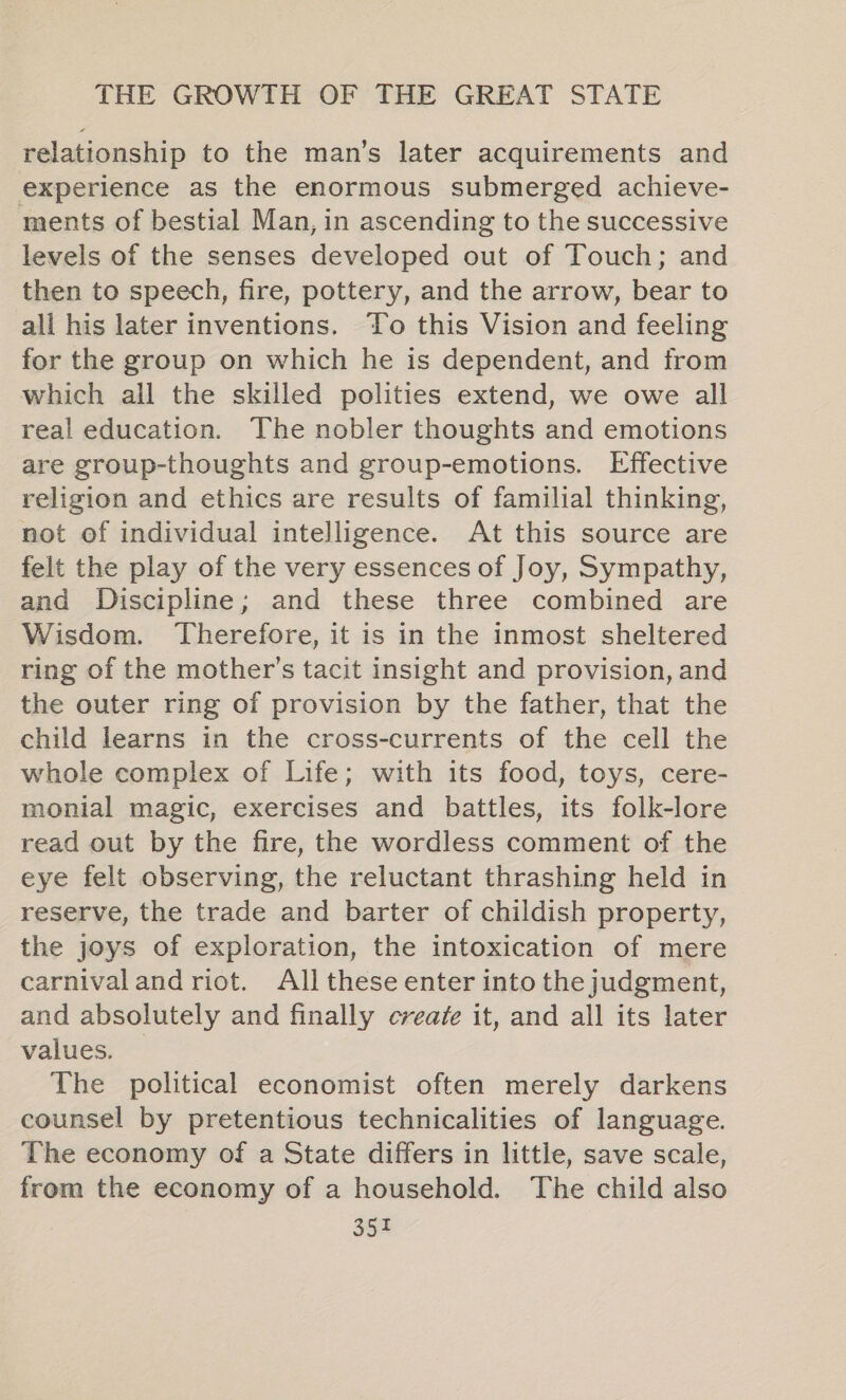 relationship to the man’s later acquirements and experience as the enormous submerged achieve- ments of bestial Man, in ascending to the successive levels of the senses developed out of Touch; and then to speech, fire, pottery, and the arrow, bear to all his later inventions. ‘Yo this Vision and feeling for the group on which he is dependent, and from which all the skilled polities extend, we owe all real education. The nobler thoughts and emotions are group-thoughts and group-emotions. Effective religion and ethics are results of familial thinking, not of individual intelligence. At this source are felt the play of the very essences of Joy, Sympathy, and Discipline; and these three combined are Wisdom. Therefore, it is in the inmost sheltered ring of the mother’s tacit insight and provision, and the outer ring of provision by the father, that the child learns in the cross-currents of the cell the whole complex of Life; with its food, toys, cere- monial magic, exercises and battles, its folk-lore read out by the fire, the wordless comment of the eye felt observing, the reluctant thrashing held in reserve, the trade and barter of childish property, the joys of exploration, the intoxication of mere carnival and riot. All these enter into the judgment, and absolutely and finally create it, and all its later values. The political economist often merely darkens counsel by pretentious technicalities of language. The economy of a State differs in little, save scale, from the economy of a household. The child also