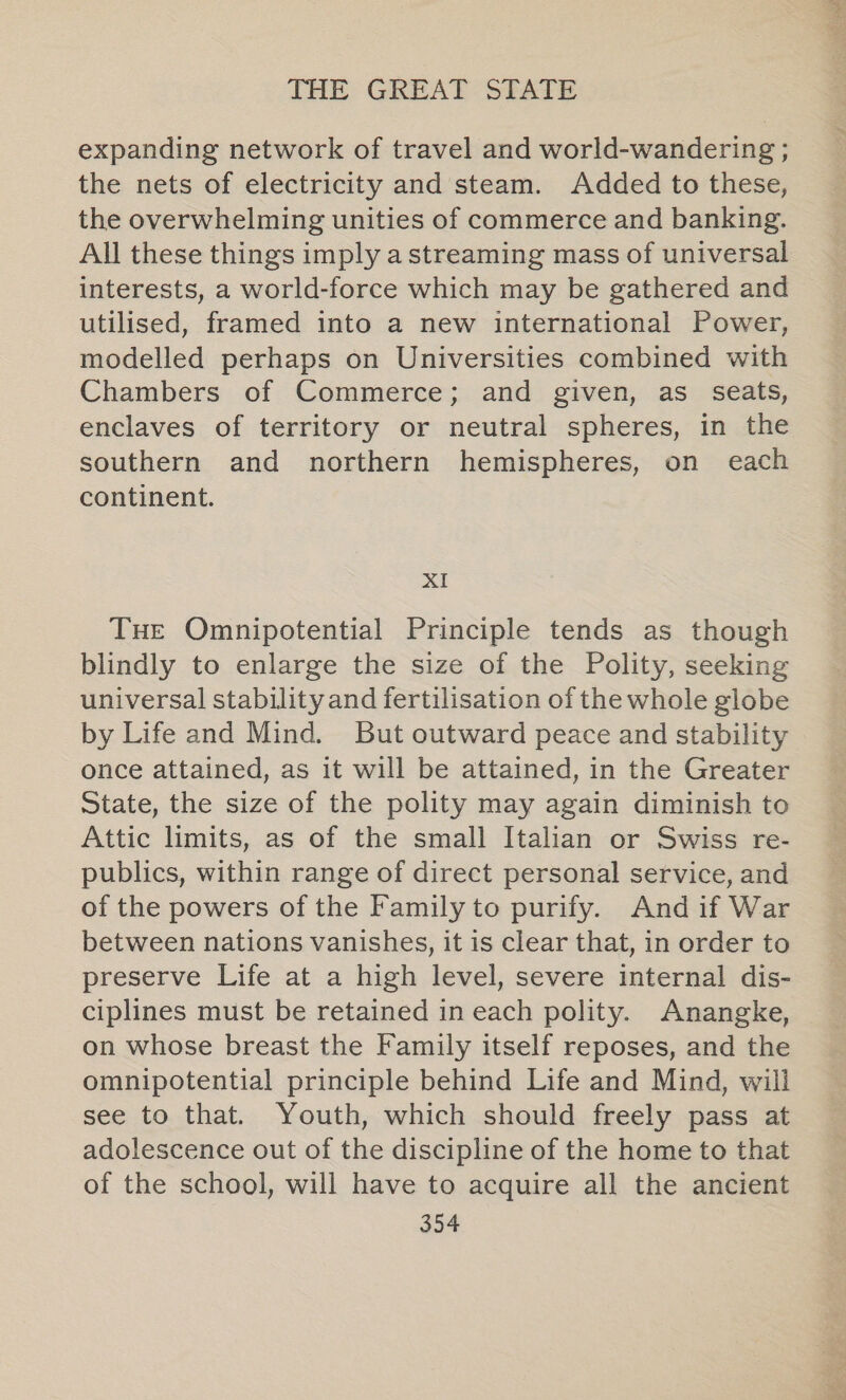 expanding network of travel and world-wandering ; the nets of electricity and steam. Added to these, the overwhelming unities of commerce and banking. All these things imply a streaming mass of universal interests, a world-force which may be gathered and utilised, framed into a new international Power, modelled perhaps on Universities combined with Chambers of Commerce; and given, as seats, enclaves of territory or neutral spheres, in the southern and northern hemispheres, on each continent. XI THe Omnipotential Principle tends as though blindly to enlarge the size of the Polity, seeking universal stability and fertilisation of the whole globe by Life and Mind. But outward peace and stability once attained, as it will be attained, in the Greater State, the size of the polity may again diminish to Attic limits, as of the small Italian or Swiss re- publics, within range of direct personal service, and of the powers of the Family to purify. And if War between nations vanishes, it is clear that, in order to preserve Life at a high level, severe internal dis- ciplines must be retained in each polity. Anangke, on whose breast the Family itself reposes, and the omnipotential principle behind Life and Mind, will see to that. Youth, which should freely pass at adolescence out of the discipline of the home to that of the school, will have to acquire all the ancient