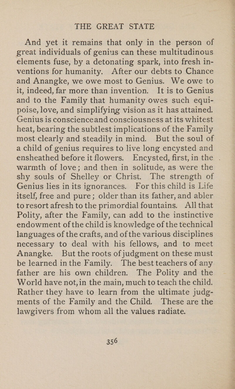 And yet it remains that only in the person of great individuals of genius can these multitudinous elements fuse, by a detonating spark, into fresh in- ventions for humanity. After our debts to Chance and Anangke, we owe most to Genius. We owe to it, indeed, far more than invention. It is to Genius and to the Family that humanity owes such equl- poise, love, and simplifying vision as it has attained. Genius is conscienceand consciousness at its whitest heat, bearing the subtlest implications of the Family most clearly and steadily in mind. But the soul of a child of genius requires to live long encysted and ensheathed before it flowers. Encysted, first,in the . warmth of love; and then in solitude, as were the shy souls of Shelley or Christ. The strength of Genius lies inits ignorances. For this child is Life itself, free and pure; older than its father, and abler to resort afresh to the primordial fountains. All that Polity, after the Family, can add to the instinctive endowment of the child is knowledge of the technical languages of the crafts, and of the various disciplines necessary to deal with his fellows, and to meet Anangke. But the roots of judgment on these must be learned inthe Family. The best teachers of any father are his own children. The Polity and the World have not,in the main, much to teach the child. Rather they have to learn from the ultimate judg- ments of the Family and the Child. These are the lawgivers from whom all the values radiate.