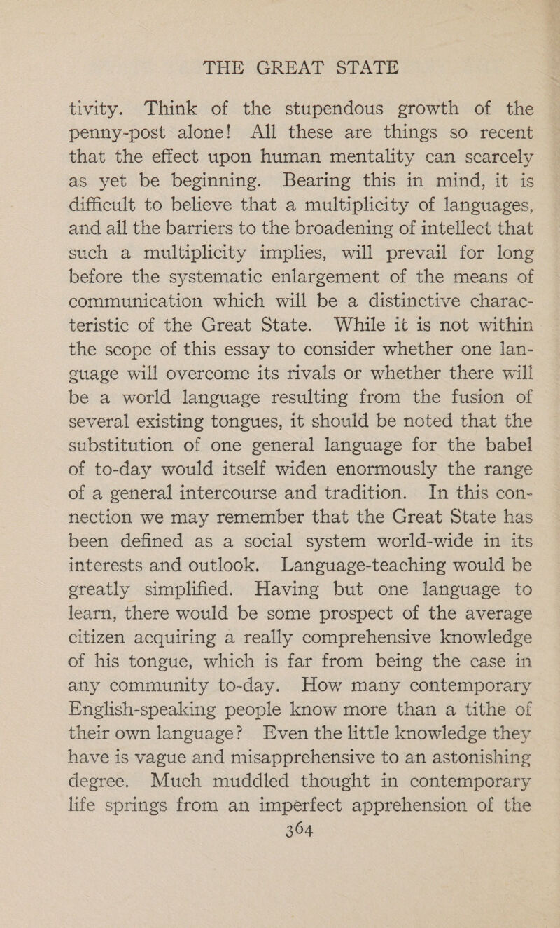 tivity. Think of the stupendous growth of the penny-post alone! All these are things so recent that the effect upon human mentality can scarcely as yet be beginning. Bearing this in mind, it is difficult to believe that a multiplicity of languages, and all the barriers to the broadening of intellect that such a multiplicity implies, will prevail for long before the systematic enlargement of the means of communication which will be a distinctive charac- teristic of the Great State. While it is not within the scope of this essay to consider whether one lan- guage will overcome its rivals or whether there will be a world language resulting from the fusion of several existing tongues, it should be noted that the substitution of one general language for the babel of to-day would itself widen enormously the range of a general intercourse and tradition. In this con- nection we may remember that the Great State has been defined as a social system world-wide in its interests and outlook. Language-teaching would be ereatly simplified. Having but one language to learn, there would be some prospect of the average citizen acquiring a really comprehensive knowledge of his tongue, which is far from being the case in any community to-day. How many contemporary English-speaking people know more than a tithe of their own language? Even the little knowledge they have is vague and misapprehensive to an astonishing degree. Much muddled thought in contemporary life springs from an imperfect apprehension of the