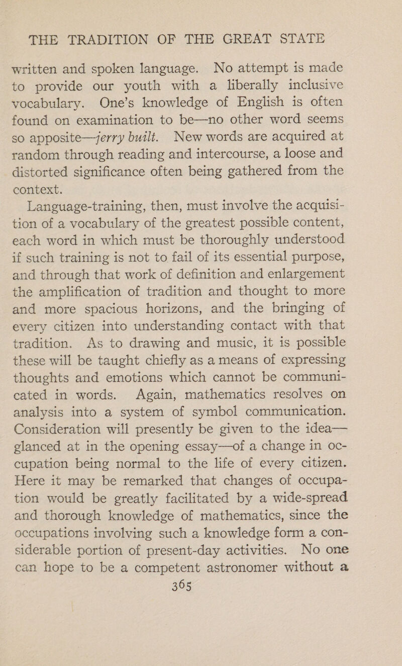 written and spoken language. No attempt is made to provide our youth with a liberally inclusive vocabulary. One’s knowledge of English is often found on examination to be—no other word seems so apposite—jerry built. New words are acquired at random through reading and intercourse, a loose and distorted significance often being gathered from the context. Language-training, then, must involve the acquisi- tion of a vocabulary of the greatest possible content, each word in which must be thoroughly understood if such training is not to fail of its essential purpose, and through that work of definition and enlargement the amplification of tradition and thought to more and more spacious horizons, and the bringing of every citizen into understanding contact with that tradition. As to drawing and music, it is possible these will be taught chiefly as a means of expressing thoughts and emotions which cannot be communi- cated in words. Again, mathematics resolves on analysis into a system of symbol communication. Consideration will presently be given to the idea— glanced at in the opening essay—of a change in oc- cupation being normal to the life of every citizen. Here it may be remarked that changes of occupa- tion would be greatly facilitated by a wide-spread and thorough knowledge of mathematics, since the occupations involving such a knowledge form a con- siderable portion of present-day activities. No one can hope to be a competent astronomer without a