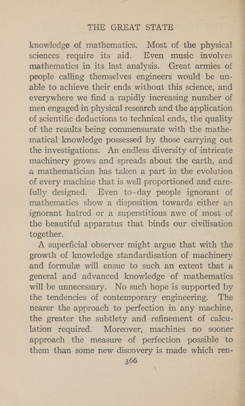 knowledge of mathematics. Most of the physical sciences require its aid. Even music involves mathematics in its last analysis. Great armies of people calling themselves engineers would be un- able to achieve their ends without this science, and everywhere we find a rapidly increasing number of men engaged in physical research and the application of scientific deductions to technical ends, the quality of the results being commensurate with the mathe- matical knowledge possessed by those carrying out the investigations. An endless diversity of intricate machinery grows and spreads about the earth, and a mathematician has taken a part in the evolution of every machine that is well proportioned and care- fully designed. Even to-day people ignorant of mathematics show a disposition towards either an ignorant hatred or a superstitious awe of most of the beautiful apparatus that binds our civilisation together. A superficial observer might argue that with the growth of knowledge standardisation of machinery and formule will ensue to such an extent that a general and advanced knowledge of mathematics will be unnecessary. No such hope is supported by the tendencies of contemporary engineering. The nearer the approach to perfection in any machine, the greater the subtlety and refinement of calcu- lation required. Moreover, machines no sooner approach the measure of perfection possible to them than some new discovery is made which ren-