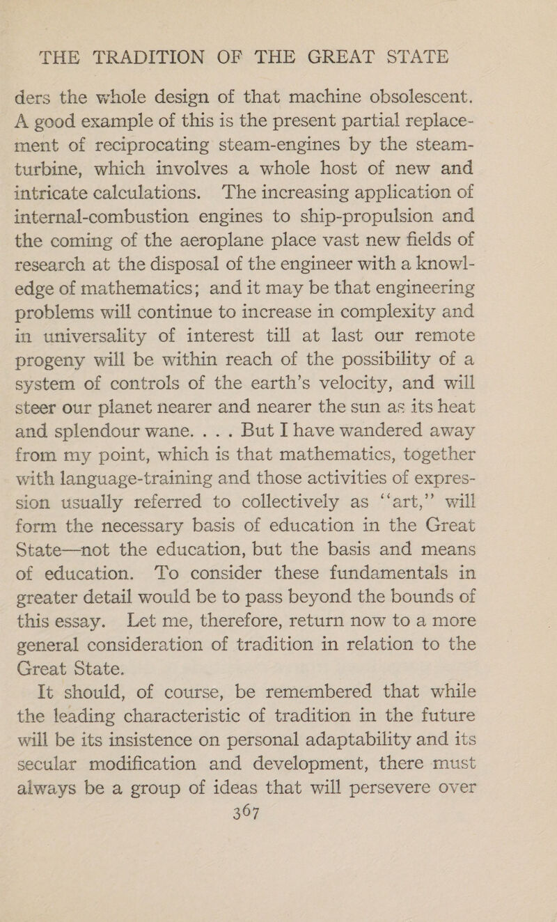 ders the whole design of that machine obsolescent. A good example of this is the present partial replace- ment of reciprocating steam-engines by the steam- turbine, which involves a whole host of new and intricate calculations. The increasing application of internal-combustion engines to ship-propulsion and the coming of the aeroplane place vast new fields of research at the disposal of the engineer with a knowl- edge of mathematics; and it may be that engineering problems will continue to increase in complexity and in universality of interest till at last our remote progeny will be within reach of the possibility of a system of controls of the earth’s velocity, and will steer our planet nearer and nearer the sun as its heat and splendour wane. ... But I have wandered away from my point, which is that mathematics, together with language-training and those activities of expres- sion usually referred to collectively as ‘‘art,’”’ will form the necessary basis of education in the Great State—not the education, but the basis and means of education. To consider these fundamentals in greater detail would be to pass beyond the bounds of this essay. Let me, therefore, return now to a more general consideration of tradition in relation to the Great State. It should, of course, be remembered that while the leading characteristic of tradition in the future will be its insistence on personal adaptability and its secular modification and development, there must always be a group of ideas that will persevere over &gt;
