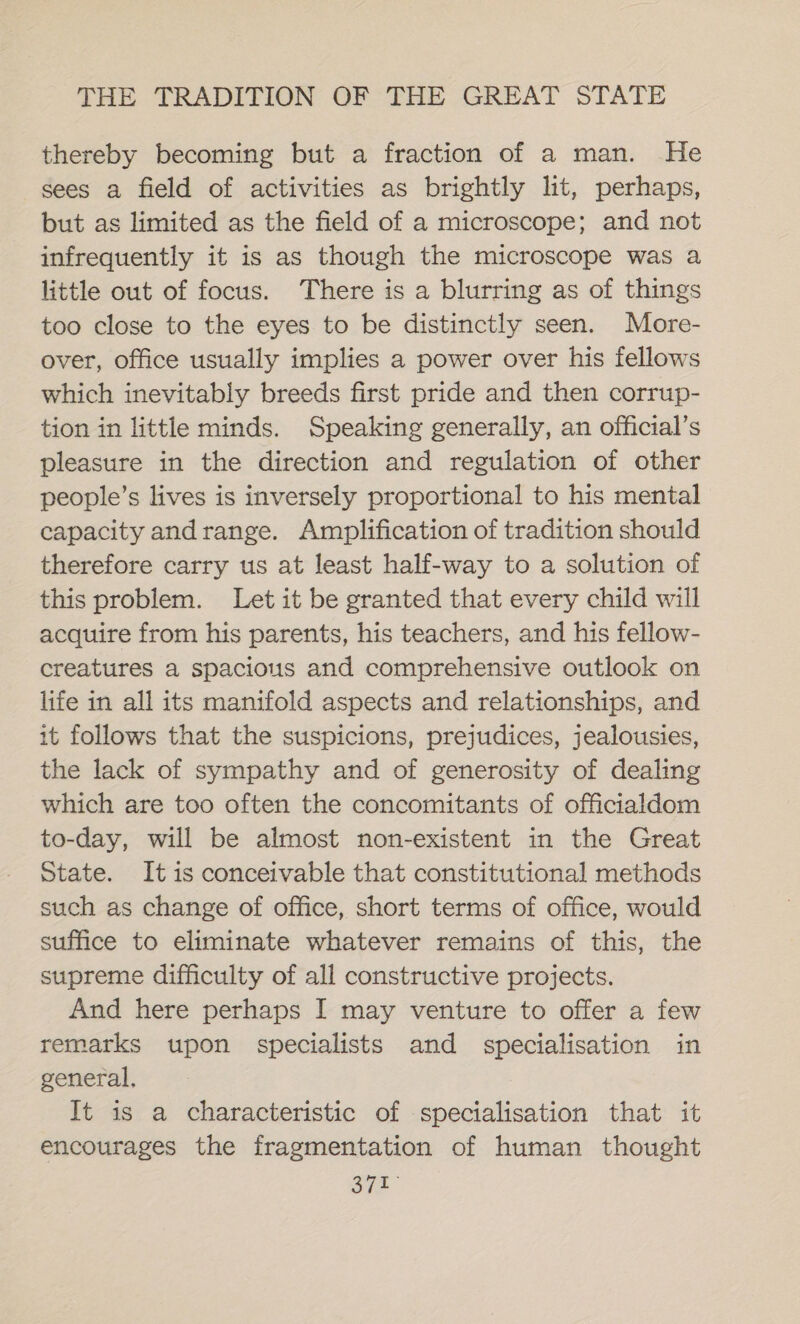 thereby becoming but a fraction of a man. He sees a field of activities as brightly lit, perhaps, but as limited as the field of a microscope; and not infrequently it is as though the microscope was a little out of focus. There is a blurring as of things too close to the eyes to be distinctly seen. More- over, office usually implies a power over his fellows which inevitably breeds first pride and then corrup- tion in little minds. Speaking generally, an official’s pleasure in the direction and regulation of other people’s lives is inversely proportional to his mental capacity andrange. Amplification of tradition should therefore carry us at least half-way to a solution of this problem. Let it be granted that every child will acquire from his parents, his teachers, and his fellow- creatures a spacious and comprehensive outlook on life in all its manifold aspects and relationships, and it follows that the suspicions, prejudices, jealousies, the lack of sympathy and of generosity of dealing which are too often the concomitants of officialdom to-day, will be almost non-existent in the Great State. It is conceivable that constitutional methods such as change of office, short terms of office, would suffice to eliminate whatever remains of this, the supreme difficulty of all constructive projects. And here perhaps I may venture to offer a few remarks upon specialists and specialisation in general, It is a characteristic of specialisation that it encourages the fragmentation of human thought syn