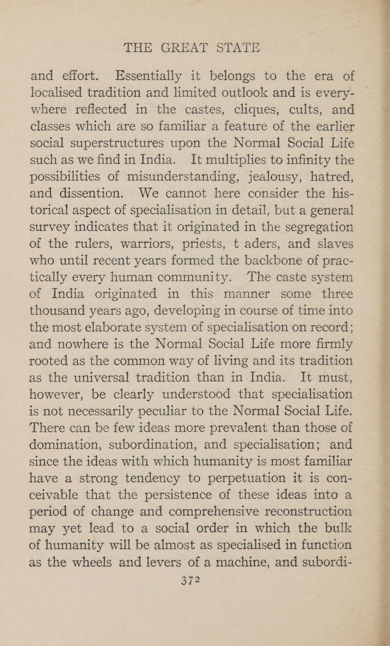 and effort. Essentially it belongs to the era of localised tradition and limited outlook and is every- where reflected in the castes, cliques, cults, and classes which are so familiar a feature of the earlier social superstructures upon the Normal Social Life such as we findin India. It multiplies to infinity the possibilities of misunderstanding, jealousy, hatred, and dissention. We cannot here consider the his- torical aspect of specialisation in detail, but a general survey indicates that it originated in the segregation of the rulers, warriors, priests, t aders, and slaves who until recent years formed the backbone of prac- tically every human community. The caste system of India originated in this manner some three thousand years ago, developing in course of time into the most elaborate system of specialisation on record; and nowhere is the Normal Social Life more firmly rooted as the common way of living and its tradition as the universal tradition than in India. It must, however, be clearly understood that specialisation is not necessarily peculiar to the Normal Social Life. There can be few ideas more prevalent than those of domination, subordination, and specialisation; and since the ideas with which humanity is most familiar have a strong tendency to perpetuation it 1s con- — ceivable that the persistence of these ideas into a period of change and comprehensive reconstruction may yet lead to a social order in which the bulk of humanity will be almost as specialised in function as the wheels and levers of a machine, and subordi-