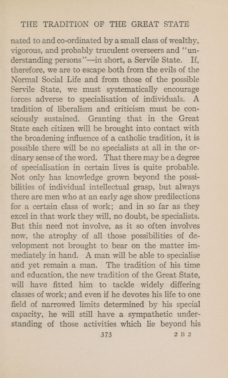 nated to and co-ordinated by asmall class of wealthy, vigorous, and probably truculent overseers and ‘‘un- derstanding persons’’—in short, a Servile State. If, therefore, we are to escape both from the evils of the Normal Social Life and from those of the possible Servile State, we must systematically encourage forces adverse to specialisation of individuals. A tradition of liberalism and criticism must be con- sciously sustained. Granting that in the Great State each citizen will be brought into contact with the broadening influence of a catholic tradition, it is possible there will be no specialists at all in the or- dinary sense of the word. That there may be a degree of specialisation in certain lives is quite probable. Not only has knowledge grown beyond the possi- bilities of individual intellectual grasp, but always there are men who at an early age show predilections for a certain class of work; and in so far as they excel in that work they will, no doubt, be specialists. But this need not involve, as it so often involves now, the atrophy of all those possibilities of de- velopment not brought to bear on the matter im- mediately in hand. A man will be able to specialise and yet remain a man. The tradition of his time and education, the new tradition of the Great State, will have fitted him to tackle widely differing classes of work; and even if he devotes his life to one field of narrowed limits determined by his special capacity, he will still have a sympathetic under- standing of those activities which lie beyond his