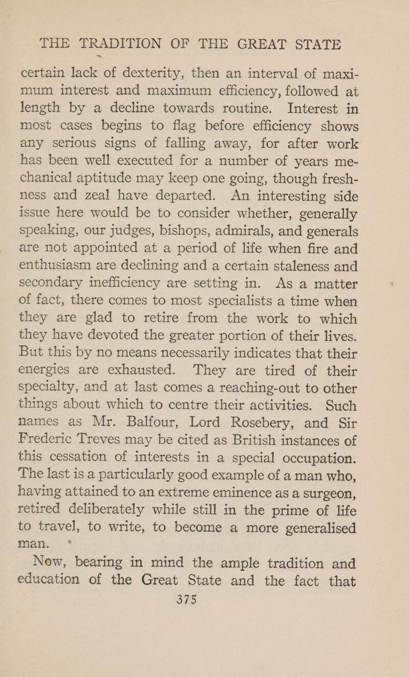 certain lack of dexterity, then an interval of maxi- mum interest and maximum efficiency, followed at length by a decline towards routine. Interest in most cases begins to flag before efficiency shows any serious signs of falling away, for after work has been well executed for a number of years me- chanical aptitude may keep one going, though fresh- ness and zeal have departed. An interesting side issue here would be to consider whether, generally speaking, our judges, bishops, admirals, and generals are not appointed at a period of life when fire and enthusiasm are declining and a certain staleness and secondary inefficiency are setting in. As a matter of fact, there comes to most specialists a time when they are glad to retire from the work to which they have devoted the greater portion of their lives. But this by no means necessarily indicates that their energies are exhausted. They are tired of their specialty, and at last comes a reaching-out to other things about which to centre their activities. Such names as Mr. Balfour, Lord Rosebery, and Sir Frederic Treves may be cited as British instances of this cessation of interests in a special occupation. The last is a particularly good example of a man who, having attained to an extreme eminence as a surgeon, retired deliberately while still in the prime of life to travel, to write, to become a more generalised pian. *-* New, bearing in mind the ample tradition and education of the Great State and the fact that 6 Fite
