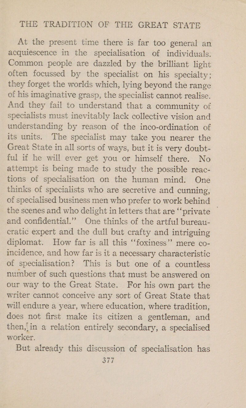 At the present time there is far too general an acquiescence in the specialisation of individuals. Common people are dazzled by the brilliant light often focussed by the specialist on his specialty: they forget the worlds which, lying beyond the range of his imaginative grasp, the specialist cannot realise. And they fail to understand that a community of specialists must inevitably lack collective vision and understanding by reason of the inco-ordination of its units. The specialist may take you nearer the Great State in all sorts of ways, but it is very doubt- ful if he will ever get you or himself there. No attempt is being made to study the possible reac- tions of specialisation on the human mind. One thinks of specialists who are secretive and cunning, of specialised business men who prefer to work behind the scenes and who delight in letters that are ‘private — and confidential.’”’ One thinks of the artful bureau- cratic expert and the dull but crafty and intriguing diplomat. How far is all this ‘‘foxiness’’ mere co- incidence, and how far is it a necessary characteristic of specialisation? This is but one of a countless number of such questions that must be answered on our way to the Great State. For his own part the writer cannot conceive any sort of Great State that will endure a year, where education, where tradition, does not first make its citizen a gentleman, and then,,in a relation entirely secondary, a specialised worker. | But already this discussion of specialisation has