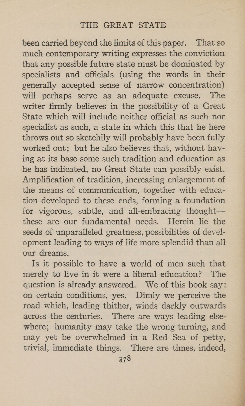 been carried beyond the limits of this paper. That so much contemporary writing expresses the conviction that any possible future state must be dominated by specialists and officials (using the words in their generally accepted sense of narrow concentration) will perhaps serve as an adequate excuse. The writer firmly believes in the possibility of a Great State which will include neither official as such nor specialist as such, a state in which this that he here throws out so sketchily will probably have been fully worked out; but he also believes that, without hav- ing at its base some such tradition and education as he has indicated, no Great State can possibly exist. Amplification of tradition, increasing enlargement of the means of communication, together with educa- tion developed to these ends, forming a foundation for vigorous, subtle, and all-embracing thought— these are our fundamental needs. Herein lie the seeds of unparalleled greatness, possibilities of devel- opment leading to ways of life more splendid than all our dreams. Is it possible to have a world of men such that merely to live in it were a liberal education? The question is already answered. We of this book say: on certain conditions, yes. Dimly we perceive the road which, leading thither, winds darkly outwards across the centuries.. There are ways leading else- where; humanity may take the wrong turning, and may yet be overwhelmed in a Red Sea of petty, trivial, immediate things. There are times, indeed,