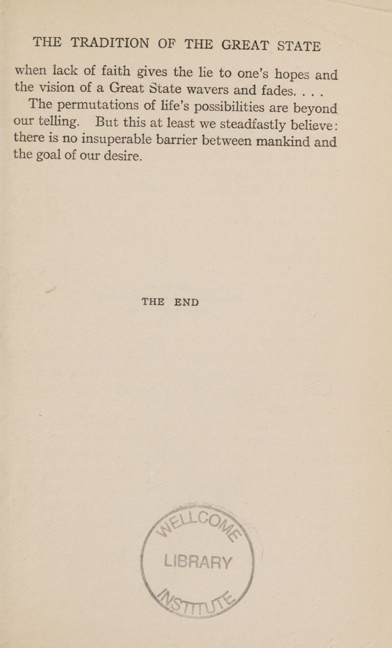 when lack of faith gives the lie to one’s hopes and the vision of a Great State wavers and fades... . The permutations of life’s possibilities are beyond our telling. But this at least we steadfastly believe: there is no insuperable barrier between mankind and the goal of our desire. THE END