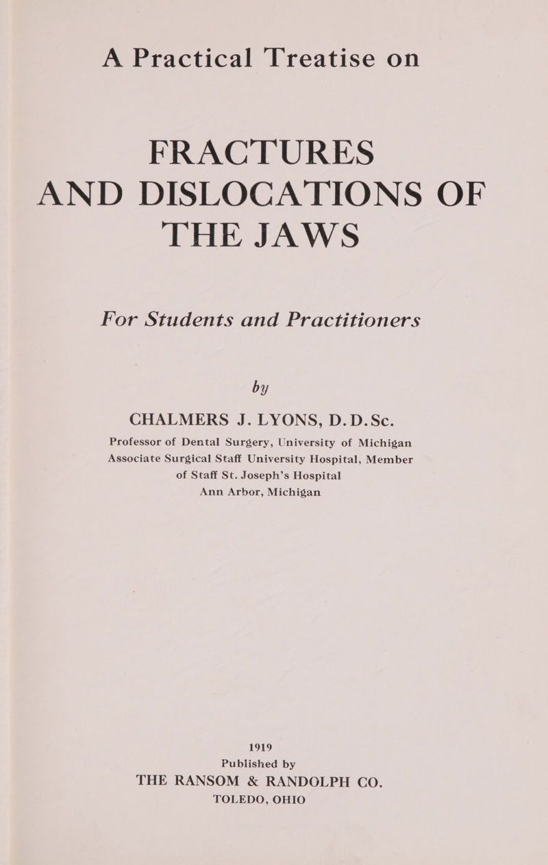 FRACTURES AND DISLOCATIONS OF THE JAWS For Students and Practitioners by CHALMERS J. LYONS, D.D.Sc. Professor of Dental Surgery, University of Michigan Associate Surgical Staff University Hospital, Member of Staff St. Joseph’s Hospital Ann Arbor, Michigan 1919 Published by THE RANSOM &amp; RANDOLPH Co. TOLEDO, OHIO