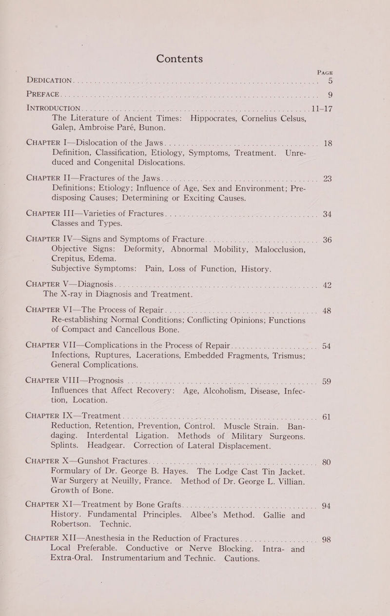 Contents PAGE !ETB}O) (NETO) CRE eee ae RON a St nn eins oe lee: Peart Aha Ne aie Re AMOUR nT AR rp RSEUEO ACES ee cire ae aie iteape IAs Aca tc Wels MMe ile Pee nek A SRL Emin athe tel Unie, eS) INTRODUCTION. . er ay, .11-17 The Dieacure oe leneient Times: Piinpocrn ce ‘Coencinus shes Galen, Ambroise Paré, Bunon. CHAPTER I—Dislocation of the Jaws. Be TO Definition, Classification, Pacey Spon Tecnmonee Unre- duced and Congenital Dislocations. CHAPTER II]—Fractures of the Jaws. . i. Zs Definitions; Etiology; Influence oO fee, Ge ana Mavironmicnt: Pee disposing Causes; Determining or Exciting Causes. CHAPTER 1lIl—Vanrieties or Fractures ¢.00.. 00k oe os es, BA Classes and Types. CHAPTER IV—Signs and Symptoms of Fracture. -: 3 30 Objective Signs: Deformity, lamer ioniia, Wieloch ne Crepitus, Edema. Subjective Symptoms: Pain, Loss of Function, History. CHAPTER V—Diagnosis. . ae Shaan calls th gens oe ahd ak oma gence Re The X-ray in Binenecis aie abea ene CHAPTER VI—The Process of Repair. . es 2, 4S Re-establishing Normal @oneien: Condieune Oninions F anerions of Compact and Cancellous Bone. CHAPTER VII—Complications in the Process of Repair. . Me po toe Infections, Ruptures, Lacerations, Embedded Frasments. ‘Viemus. General Complications. CHAPTER VIII—Prognosis ...... rile UE CAL Ste Mme: ease ae OF coe Dee a Me, See) Influences that Affect Recoven © Cie Alcoholism, Disease, Infec- tion, Location. CHAPTER IX—Treatment. ae sates maps Loot ths Oueeared neeee eee Reduction, Saco Beevention, ‘Comal. Mhaccle Strains Ban- daging. Interdental Ligation. Methods of Military Surgeons. Splints. Headgear. Correction of Lateral Displacement. CHAPTER X—Gunshot Fractures. . ot AD SS Ae Net eet gahd irs nage ee eed ve wee) Formulary of Dr. George B. PA. The Lodge Cast Tin Jacket. War Surgery at Neuilly, France. Method of Dr. George L. Villian. Growth of Bone. CHAPTER XI—Treatment by Bone Grafts. . oes. vw, 94 History. Fundamental Principles. Albee S levied “Gailhe paal Robertson. Technic. CHAPTER XII]—Anesthesia in the Reduction of Fractures.................. 98 Local Preferable. Conductive or Nerve Blocking. Intra- and Extra-Oral. Instrumentarium and Technic. Cautions.