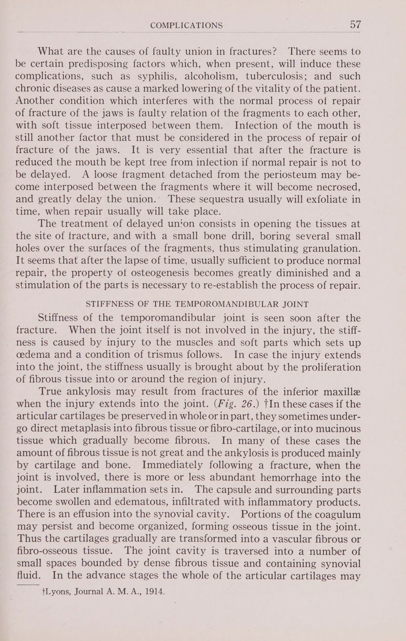 What are the causes of faulty union in fractures? There seems to be certain predisposing factors which, when present, will induce these complications, such as syphilis, alcoholism, tuberculosis; and such chronic diseases as cause a marked lowering of the vitality of the patient. Another condition which interferes with the normal process of repair of fracture of the jaws is faulty relation of the fragments to each other, with soft tissue interposed between them. Infection of the mouth is still another factor that must be considered in the process of repair of fracture of the jaws. It is very essential that after the fracture is reduced the mouth be kept free from infection if normal repair is not to be delayed. A loose fragment detached from the periosteum may be- come interposed between the fragments where it will become necrosed, and greatly delay the union. These sequestra usually will exfoliate in time, when repair usually will take place. The treatment of delayed un‘on consists in opening the tissues at the site of fracture, and with a small bone drill, boring several small holes over the surfaces of the fragments, thus stimulating granulation. It seems that after the lapse of time, usually sufficient to produce normal repair, the property ot osteogenesis becomes greatly diminished and a stimulation of the parts is necessary to re-establish the process of repair. STIFFNESS OF THE TEMPOROMANDIBULAR JOINT Stiffness of the temporomandibular joint is seen soon after the fracture. When the joint itself is not involved in the injury, the stiff- ness is caused by injury to the muscles and soft parts which sets up oedema and a condition of trismus follows. In case the injury extends into the joint, the stiffness usually is brought about by the proliferation of fibrous tissue into or around the region of injury. True ankylosis may result from fractures of the inferior maxille when the injury extends into the joint. (Fig. 26.) tIn these cases if the articular cartilages be preserved in whole or in part, they sometimes under- go direct metaplasis into fibrous tissue or fibro-cartilage, or into mucinous tissue which gradually become fibrous. In many of these cases the amount of fibrous tissue is not great and the ankylosis is produced mainly by cartilage and bone. Immediately following a fracture, when the joint is involved, there is more or less abundant hemorrhage into the joint. Later inflammation setsin. The capsule and surrounding parts become swollen and edematous, infiltrated with inflammatory products. There is an effusion into the synovial cavity. Portions of the coagulum may persist and become organized, forming osseous tissue in the joint. Thus the cartilages gradually are transformed into a vascular fibrous or fibro-osseous tissue. The joint cavity is traversed into a number of small spaces bounded by dense fibrous tissue and containing synovial fluid. In the advance stages the whole of the articular cartilages may tLyons, Journal A. M.A., 1914.