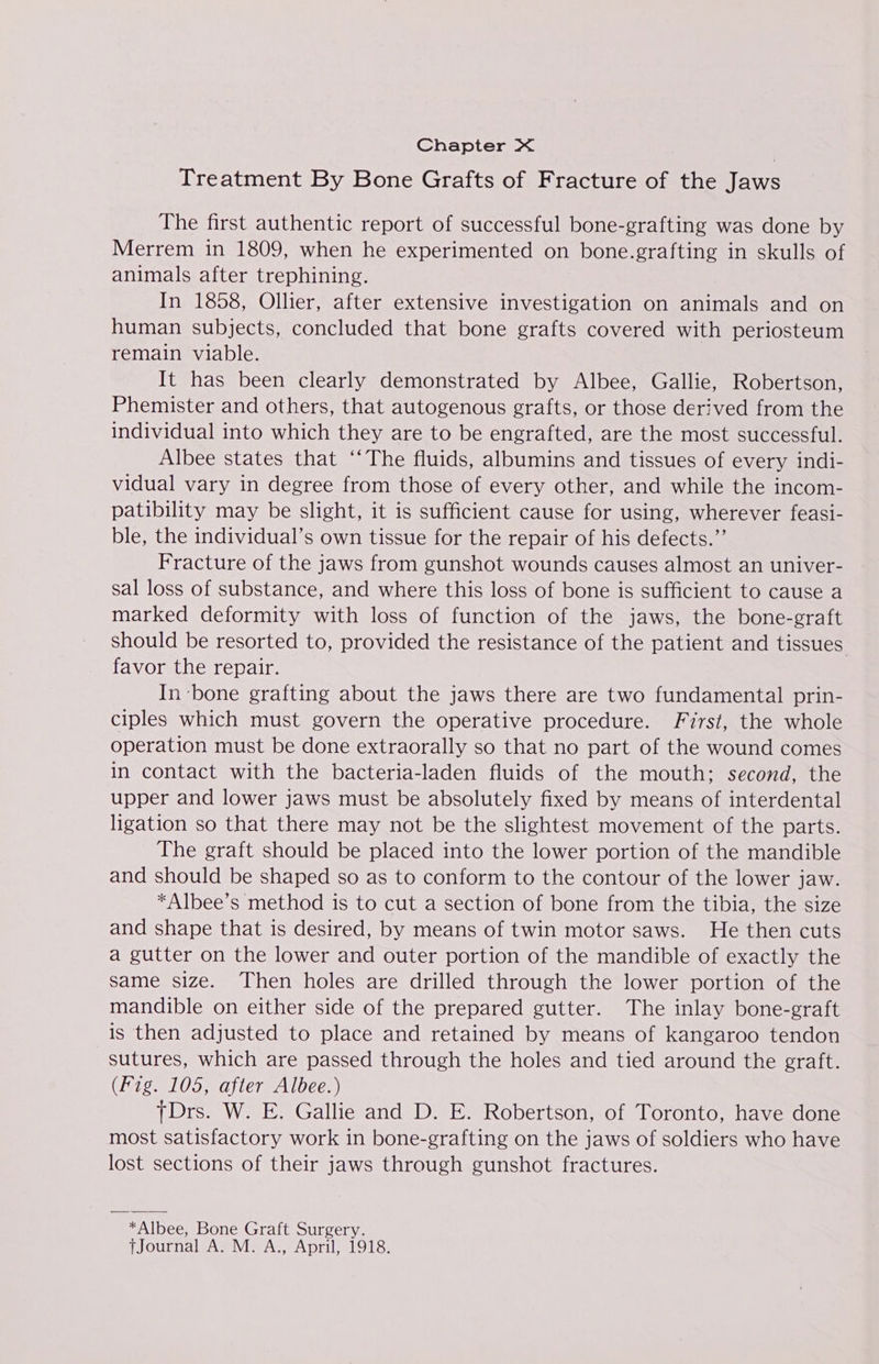 Chapter X&lt; | Treatment By Bone Grafts of Fracture of the Jaws The first authentic report of successful bone-grafting was done by Merrem in 1809, when he experimented on bone.grafting in skulls of animals after trephining. In 1858, Oller, after extensive investigation on animals and on human subjects, concluded that bone grafts covered with periosteum remain viable. It has been clearly demonstrated by Albee, Gallie, Robertson, Phemister and others, that autogenous grafts, or those derived from the individual into which they are to be engrafted, are the most successful. Albee states that ‘‘The fluids, albumins and tissues of every indi- vidual vary in degree from those of every other, and while the incom- patibility may be slight, it is sufficient cause for using, wherever feasi- ble, the individual’s own tissue for the repair of his defects.”’ Fracture of the jaws from gunshot wounds causes almost an univer- sal loss of substance, and where this loss of bone is sufficient to cause a marked deformity with loss of function of the jaws, the bone-graft should be resorted to, provided the resistance of the patient and tissues. favor the repair. In ‘bone grafting about the jaws there are two fundamental prin- ciples which must govern the operative procedure. First, the whole operation must be done extraorally so that no part of the wound comes in contact with the bacteria-laden fluids of the mouth; second, the upper and lower jaws must be absolutely fixed by means of interdental ligation so that there may not be the slightest movement of the parts. The graft should be placed into the lower portion of the mandible and should be shaped so as to conform to the contour of the lower jaw. *Albee’s method is to cut a section of bone from the tibia, the size and shape that is desired, by means of twin motor saws. He then cuts a gutter on the lower and outer portion of the mandible of exactly the same size. Then holes are drilled through the lower portion of the mandible on either side of the prepared gutter. The inlay bone-graft is then adjusted to place and retained by means of kangaroo tendon sutures, which are passed through the holes and tied around the graft. (Fig. 105, after Albee.) TDrs. W. E. Gallie and D. E. Robertson, of Toronto, have done most satisfactory work in bone-grafting on the jaws of soldiers who have lost sections of their jaws through gunshot fractures. *Albee, Bone Graft Surgery. tjJournal A. M. A., April, 1918.