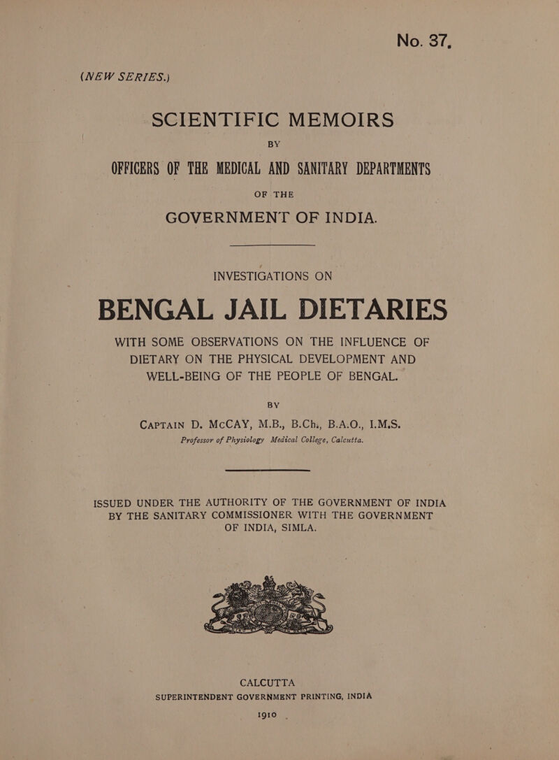 (VEW SERIES.) SCIENTIFIC MEMOIRS BY OFFICERS OF THE MEDICAL AND SANITARY DEPARTMENTS OF THE GOVERNMENT OF INDIA. INVESTIGATIONS ON BENGAL JAIL DIETARIES WITH SOME OBSERVATIONS ON THE INFLUENCE OF DIETARY ON THE PHYSICAL DEVELOPMENT AND WELL-BEING OF THE PEOPLE OF BENGAL. BY CAPTAIN D. McCAY, M.B., B.Chi, B.A.O., 1.M.S. Professor of Phystology Medical College, Calcutta. CALCUTTA SUPERINTENDENT GOVERNMENT PRINTING, INDIA 19gio |.