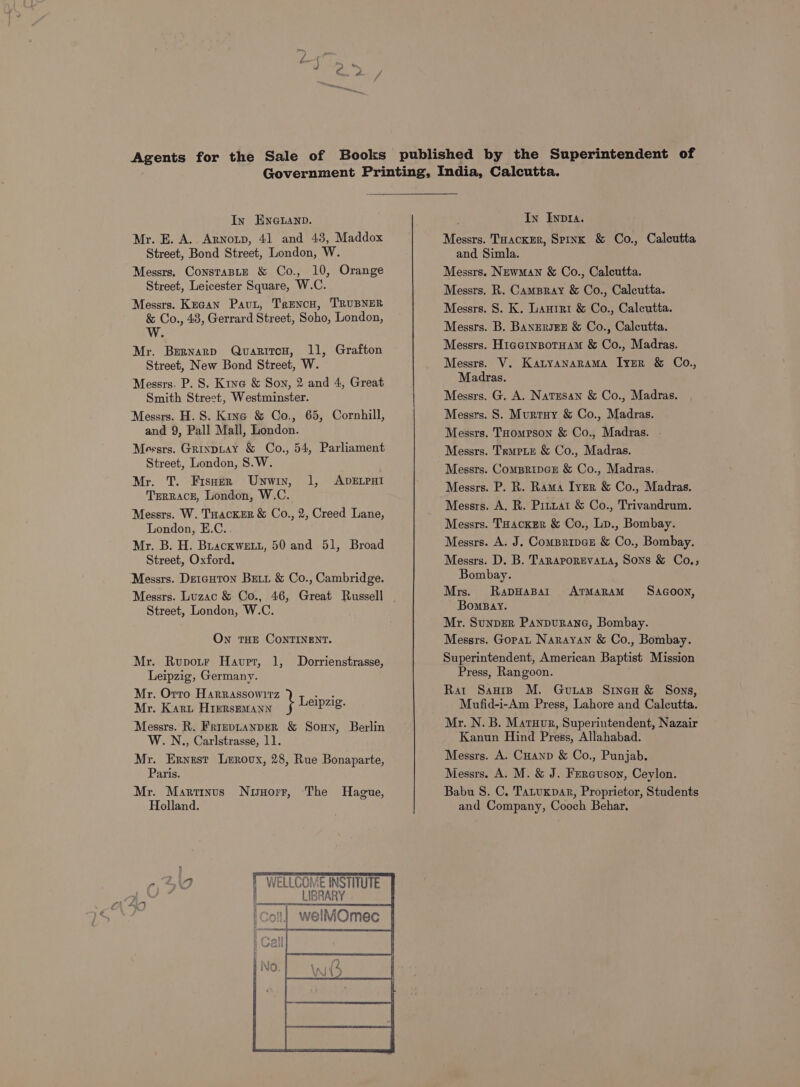 Mr. BE. A. Arnotp, 41 and 43, Maddox Street, Bond Street, London, W. Messrs. ConstaBLE &amp; Co., 10, Orange Street, Leicester Square, W.C. Messrs. Kecan Paut, Trencu, TRUBNER &amp; Co., 48, Gerrard Street, Soho, London, W. Mr. Bernard QvaritcH, 11, Grafton Street, New Bond Street, W. Messrs. P. S. Kine &amp; Son, 2 and 4, Great Smith Street, Westminster. Messrs. H. S. Kine &amp; Co., 65, Cornhill, and 9, Pall Mall, London. Meesrs. GrinpLay &amp; Co., 54, Parliament Street, London, S.W. Mr. T. Fisner Unwin, 1, ADELPHI Terrace, London, W.C. Messrs. W. Tuacker &amp; Co., 2, Creed Lane, London, E.C. Mr. B. H. Buackwett, 50 and 51, Broad Street, Oxford. Messrs. Derauton Bztt &amp; Co., Cambridge. Street, London, W.C. On tHE CONTINENT. Mr. Rupotr Haupt, 1, Dorrienstrasse, Leipzig, Germany. Mr, Orro Harrassowitz Leipzi Mr. Kart Hirrsemann Pas Messrs. R. FrreptanpeR &amp; Soun, Berlin W.N., Carlstrasse, 11. Mr. Ernest Leroux, 28, Rue Bonaparte, Paris. Mr. Martinus Nuuorr, The Hague, Holland. WELLCOME INSTITUTE | _ LIBRARY welMOmec Messrs. Tuacker, Spink &amp; Co., Calcutta and Simla. Messrs. Newman &amp; Co., Calcutta. Messrs. R. CamBray &amp; Co., Calcutta. Messrs. S. K. Lauter &amp; Co., Calcutta. Messrs. B. Banzersgze &amp; Co., Calcutta. Messrs. Hicernsotuam &amp; Co., Madras. Messrs. V. KatyanaraAMA Iyer &amp; Co., Madras. Messrs. G. A. Natesan &amp; Co., Madras. Messrs. S. Murtuy &amp; Co., Madras. Messrs. THompson &amp; Co., Madras. | Messrs. TrmpiEe &amp; Co., Madras. Messrs. Compripcge &amp; Co., Madras. Messrs. P. R. Rama IyErR &amp; Co., Madras. Messrs. A. R. Prtuat &amp; Co., Trivandrum. Messrs. Toackxer &amp; Co., Lp., Bombay. Messrs. A. J. Compripce &amp; Co., Bombay. Messrs. D. B. TaraporEvaLa, Sons &amp; Co.; Bombay. Mrs. Rapwapart ArMaRrAM Sacooy, Bomsay. Mr. Sunper Panpuranc, Bombay. Messrs. Gopat Narayan &amp; Co., Bombay. Superintendent, American Baptist Mission Press, Rangoon. Rat Sanip M. Guias Sineu &amp; Sons, Mufid-i-Am Press, Lahore and Calcutta. Mr. N. B. Matuor, Superintendent, Nazair Kanun Hind Press, Allahabad. Messrs. A. Cuanp &amp; Co., Punjab. Messrs. A. M. &amp; J. Fercuson, Ceylon. Babu S. C, Tatuxpar, Proprietor, Students and Company, Cooch Behar.