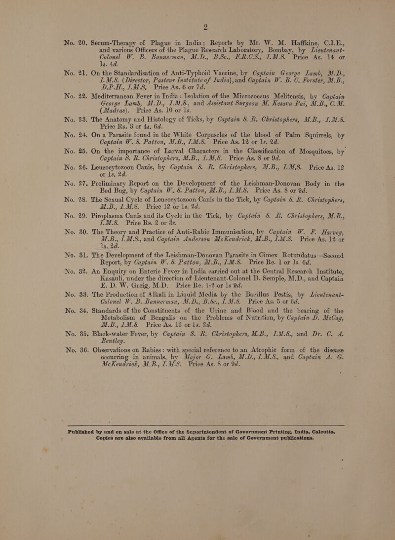 No. 34. 2 and various Officers of the Plague Research Laboratory, Bombay, by Lieutenant- Colonel W. B. Bannerman, M.D., BSc... FR.CS., 1.8. Price As. 14 or ls. 4d. ILM.S. (Director, Pasteur Institute of India),and Captain W. B. C. Forster, U.B., D.P.H., 1.M.8. Price As. 6 or 7d. George Lamb, M.D., ILM S8., and Assistant Surgeon M. Kesava Pai, M.B., C.M. (Madras). Price As. 10 or 1s. Price Rs. 3 or 4s. 6d. Captain W.S. Patton, U.B., 1.M.S. Price As. 12 or 1s. 2d. Captain 8. R. Christophers, M.B., J.M.S. Price As. 8 or 9d. or ls. 2d. Bed Bug, by Captain W. 8. Patton, M.B., I. M8. Price As. 8 or 9d. M.B., I.M.8. Price 12 or 1s. 2d. ILM.S. Price Rs. 2 or 38s. M.B., 1.M.8., and Captain Anderson McKendrich, M.B., .M.S. Price As. 12 or ls. 2d. Report, by Captain W. 8. Patton, M.B., I.M.S. Price Re. 1 or Is. 6d. Kasauli, under the direction of Lieutenant-Colonel D. Semple, M.D., and Captain E. D. W. Greig, M.D. Price Re. 1-2 or ls 9d. Colonel W. B. Bannerman, M.D., B.Sc., I. M.S. Price As. 5 or 6d. Standards of the Constituents of the Urine and Blood and the bearing of the Metabolism of Bengalis on the Problems of Nutrition, by Captain D. McCay, M.B., I1M.S. Price As. 12 or 1s, 2d. Black-water Fever, by Captain S. R. Christophers, M.B., I.M.8., and Dr. C. A. Bentley. Observations on Rabies: with special reference to an Atrophie form of the disease occurring in animals, by Major G. Lamb, M.D., 1.M.8., and Captain 4. G. McKendrick, M.B., I.M.S. Price As. 8 or 9d. Copies are also available from all Agents for the sale of Government publications.