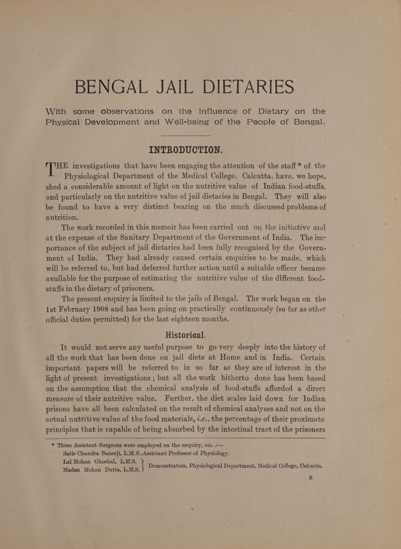 BENGAL JAIL DIETARIES With some observations on the Influence of Dietary on the Physical Development and Well-being of the People of Bengal. INTRODUCTION. HE investigations that have been engaging the attention of the staff * of the Physiological Department of the Medical College, Calcutta, have, we hope, shed a considerable amount of light on the nutritive value of Indian food-stufis, and particularly on the nutritive value of jail dietaries in Bengal. They will also be found to have a very distinct bearing on the much discussed problems of nutrition. The work recorded in this memoir has been carried out on the initiative and at the expense of the Sanitary Department of the Government of India. The im- portance of the subject of jail dietaries had been fully recognised by the Govern- ment of India. They had already caused certain enquiries to be made, which will be referred to, but had deferred further action until a suitable officer became available for the purpose of estimating the nutritive value of the different food- stuffs in the dietary of prisoners. The present enquiry is limited to the jails of Bengal. The work began on the 1st February 1908 and has been going on practically continuously (so far as other official duties permitted) for the last eighteen months. Historieal. It would not serve any useful purpose to go very deeply into the history of all the work that has been done on jail diets at Home andin India. Certain important papers will be referred to in so far as they are of interest in the light of present investigations ; but all the work hitherto done has been based on the assumption that the chemical analysis of food-stuffs afforded a direct measure of their nutritive value. Further, the diet scales laid down for Indian prisons have all been calculated on the result of chemical analyses and not on the actual nutritive value of the food materials, 7.e., the percentage of their proximate principles that is capable of being absorbed by the intestinal tract of the prisoners * Three Assistant Surgeons were employed on the enquiry, viz. :-— Satis Chandra Banerji, L.M.S.,Assistant Professor of Physiology. Lal Mohan Ghoshal, L.M.S. ‘ : trators, Physiologi i ; ica , : Madan Mohan Dutta, LMS. Demonstrators, Physiological Department, Medical College, Calcutta B