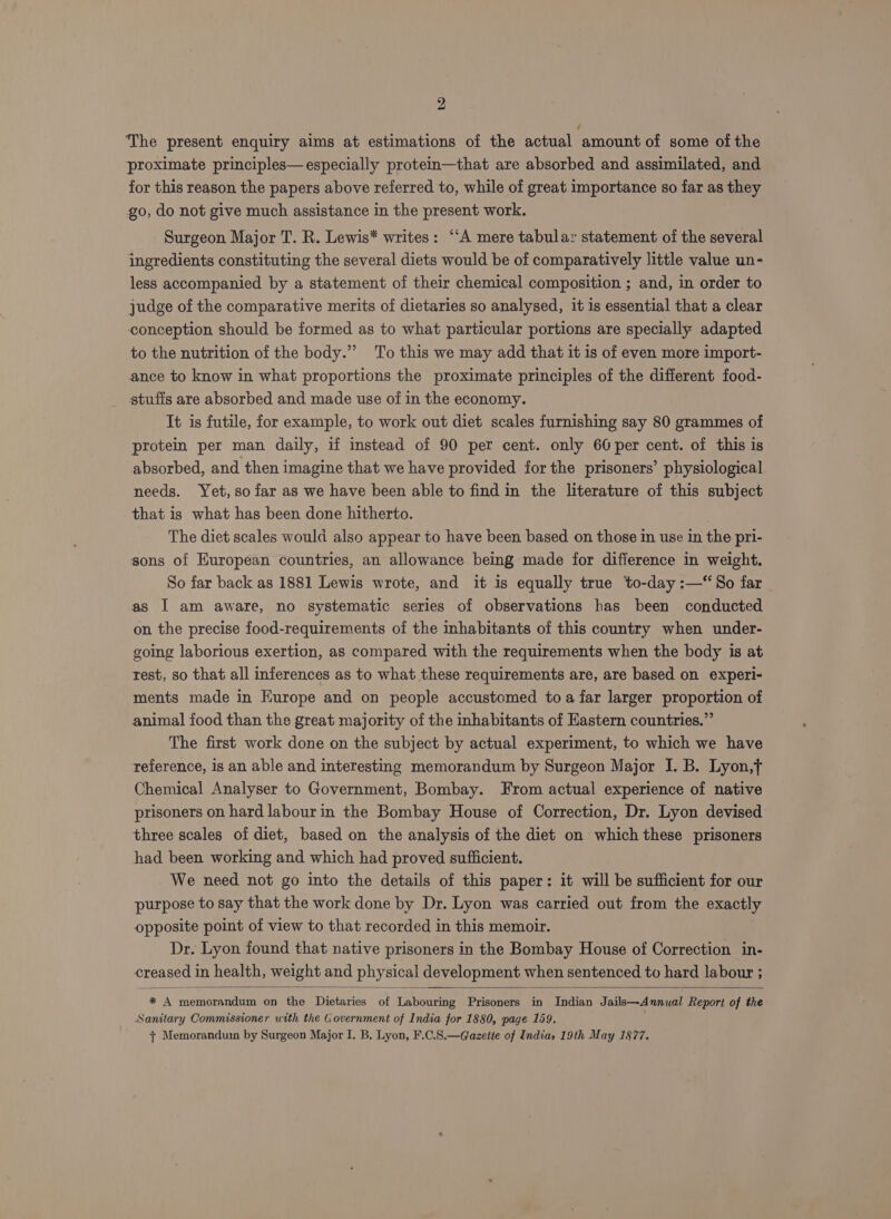 The present enquiry aims at estimations of the actual amount of some of the proximate principles— especially protein—that are absorbed and assimilated, and for this reason the papers above referred to, while of great importance so far as they go, do not give much assistance in the present work. Surgeon Major T. R. Lewis* writes: ‘‘A mere tabular statement of the several ingredients constituting the several diets would be of comparatively little value un- less accompanied by a statement of their chemical composition ; and, in order to judge of the comparative merits of dietaries so analysed, it is essential that a clear conception should be formed as to what particular portions are specially adapted to the nutrition of the body.”’ To this we may add that it is of even more import- ance to know in what proportions the proximate principles of the different food- stufis are absorbed and made use of in the economy. It is futile, for example, to work out diet scales furnishing say 80 grammes of protein per man daily, if instead of 90 per cent. only 60 per cent. of this is absorbed, and then imagine that we have provided for the prisoners’ physiological needs. Yet, so far as we have been able to find in the literature of this subject that is what has been done hitherto. The diet scales would also appear to have been based on those in use in the pri- sons of European countries, an allowance being made for difference in weight. So far back as 1881 Lewis wrote, and it is equally true to-day :—“So far as I am aware, no systematic series of observations has been conducted on the precise food-requirements of the inhabitants of this country when under- going laborious exertion, as compared with the requirements when the body is at rest, so that all inferences as to what these requirements are, are based on experi- ments made in Europe and on people accustomed toa far larger proportion of animal food than the great majority of the inhabitants of Eastern countries.” The first work done on the subject by actual experiment, to which we have reference, is an able and interesting memorandum by Surgeon Major I. B. Lyon,t Chemical Analyser to Government, Bombay. From actual experience of native prisoners on hard labourin the Bombay House of Correction, Dr. Lyon devised three scales of diet, based on the analysis of the diet on which these prisoners had been working and which had proved sufficient. We need not go into the details of this paper: it will be sufficient for our purpose to say that the work done by Dr. Lyon was carried out from the exactly opposite point of view to that recorded in this memoir. Dr. Lyon found that native prisoners in the Bombay House of Correction in- creased in health, weight and physical development when sentenced to hard labour ; * A memorandum on the Dietaries of Labouring Prisoners in Indian Jails—Annual Report of the Sanitary Commissioner with the Government of India for 1880, page 159. . 7 Memorandum by Surgeon Major I. B, Lyon, F.C.8.—G@azette of India, 19th May 1877.