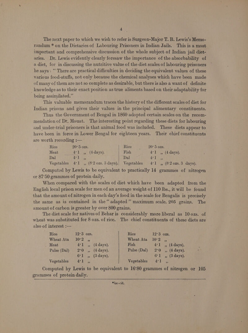 + The next paper to which we wish to refer is Surgeon-Major T. B. Lewis's Memo- randum * on the Dietaries of Labouring Prisoners in Indian Jails. This is a most important and comprehensive discussion of the whole subject of Indian jail diet- aries. Dr. Lewis evidently clearly foresaw the importance of the absorbability of a diet, for in discussing the nutritive value of the diet scales of labouring prisoners he says. ‘‘ There are practical difficulties in deciding the equivalent values of these various food-stufis, not only because the chemical analyses which have been made of many of them are not so complete as desirable, but there is also a wantof definite _ knowledge as to their exact position as true aliments based on their adaptability for being assimilated.” This valuable memorandum traces the history of the different scales of diet for Indian prisons and gives their values in the principal alimentary constituents. Thus the Government of Bengal in 1860 adopted certain scales on the recom- mendation of Dr. Mouat. The interesting point regarding these diets for labouring and. under-trial prisoners is that animal food was included. These diets appear to have been in force in Lower Bengal for eighteen years. Their chief constituents are worth recording :-— | Rice 20° 5 ozs. Race ty 20°5 ozs. Meat 4-1 ,, (4-days). Fish 4°] ,, (4 days). Dal al fee Dal Ae din Vegetables 4°1 ,, (82 ozs. 3days).! Vegetables 4°1 ,, (82 0zs.3 days). Computed by Lewis to be equivalent to practically 14 grammes of nitrogen or 87°50 grammes of protein daily. When compared with the scales of diet which have been adapted from the English local prison scale for men of an average weight of 110 lbs., it will be found that the amount of nitrogen in each day’s food in the scale for Bengalis is precisely the same as is contained in the “adapted ’’ maximum scale, 205 grains. The amount of carbon is greater by over 800 grains. The diet scale for natives of Behar is considerably more liberal as 10 ozs. of wheat was substituted for 8 ozs. of rice. The chief constituents of these diets are also of interest :— Rice 12°3 ozs. | Rice 12°3 ozs. Wheat Ata 10°2 ,, Wheat Ata 10°2 ,, Meat 4°1 ,, (4 days). | Fish 4-1 ,, (4 days). Pulse (Dal) 2°0 ,, (4days). Pulse (Dal) 2°0 ,, (4 days). 6°1 ,, (3 days). 6°1_ ,, (3 days). Vegetables | SS ae Vegetables 4:1 ,, Computed by Lewis to be equivalent to 16°80 grammes of nitrogen or 105 grammes of protein daily. . amen *loc-cit.