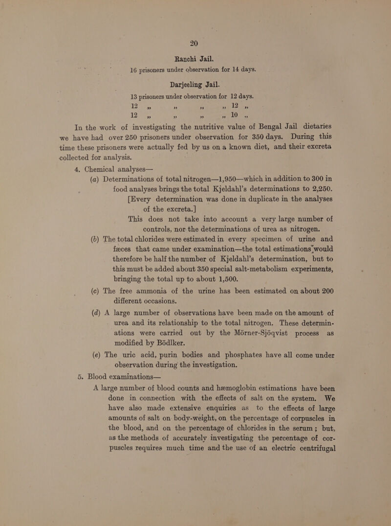 Ranchi Jail. 16 prisoners under observation for 14 days. Darjeeling Jail. 13 prisoners under observation for 12 days. 4 elces a -t ose Leese 127; A ’ epg Ly In the work of investigating the nutritive value of Bengal Jail dietaries we have had over 250 prisoners under observation for 350 days. During this time these prisoners were actually fed by us on a known diet, and their excreta collected for analysis. 4, Chemical analyses— (a) Determinations of total nitrogen—1,950—which in addition to 300 in food analyses brings the total Kjeldahl’s determinations to 2,250. [Every determination was done in duplicate in the analyses of the excreta. | This does not take into account a very large number of controls, nor the determinations of urea as nitrogen. (6) The total chlorides were estimated in every specimen of urine and feces that came under examination—the total estimations. would therefore be half the number of Kjeldahl’s determination, but to this must be added about 350 special salt-metabolism experiments, bringing the total up to about 1,500. (c) The free ammonia of the urine has been estimated on about 200 different occasions. (d) A large number of observations have been made on the amount of urea and its relationship to the total nitrogen. These determin- ations were carried out by the Morner-Sjéqvist process as modified by Bodlker. (e) The uric acid, purin bodies and phosphates have all come under observation during the investigation. 5. Blood examinations— A large number of blood counts and hemoglobin estimations have been done in connection with the effects of salt on the system. We have also made extensive enquiries as to the effects of large amounts of salt on body-weight, on the percentage of corpuscles in the blood, and on the percentage of chlorides in the serum; but, as the methods of accurately investigating the percentage of cor- puscles requires much time and the use of an electric centrifugal