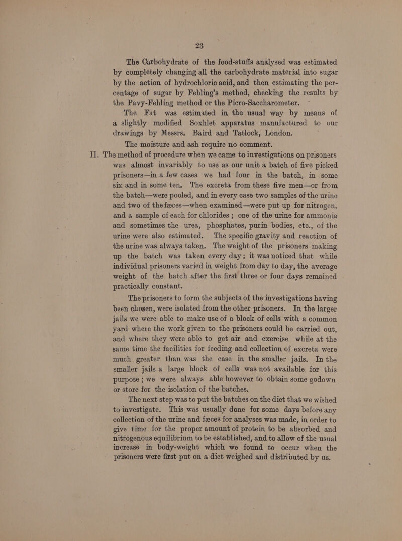 The Carbohydrate of the food-stufis analysed was estimated by completely changing all the carbohydrate material into sugar by the action of hydrochloric acid, and then estimating the per- centage of sugar by Fehling’s method, checking the results by the Pavy-Fehling method or the Picro-Saccharometer. The Fat was estimated in the usual way by means of a slightly modified Soxhlet apparatus manufactured to our drawings by Messrs. Baird and Tatlock, London. The moisture and ash require no comment. II. The method of procedure when we came to investigations on prisoners was almost invariably to use as our unit a batch of five picked prisoners—in a few cases we had four in the batch, in some six and in some ten, The excreta from these five men—or from the batch—were pooled, and in every case two samples of the urine and two of the faeces—when examined—were put up for nitrogen, and a sample of each for chlorides ; one of the urine for ammonia and sometimes the urea, phosphates, purin bodies, etc., of the urine were also estimated. The specific gravity and reaction of the urine was always taken. The weight of the prisoners making up the batch was taken every day; it was noticed that while individual prisoners varied in weight from day to day, the average weight of the batch after the first three or four days remained practically constant. The prisoners to form the subjects of the investigations having been chosen, were isolated from the other prisoners. In the larger jails we were able to make use of a block of cells with a common yard where the work given to the prisoners could be carried out, and where they were able to get air and exercise while at the same time the facilities for feeding and collection of excreta were much greater than was the case in the smaller jails. In the smaller jails a large block of cells was not available for this purpose ; we were always able however to obtain some godown or store for the isolation of the batches. The next step was to put the batches on the diet that we wished to investigate. This was usually done for some days before any collection of the urine and feces for analyses was made, in order to give time for the proper amount of protem to be absorbed and nitrogenous equilibrium to be established, and to allow of the usual increase in body-weight which we found to occur when the prisoners were first put on a diet weighed and distributed by us.