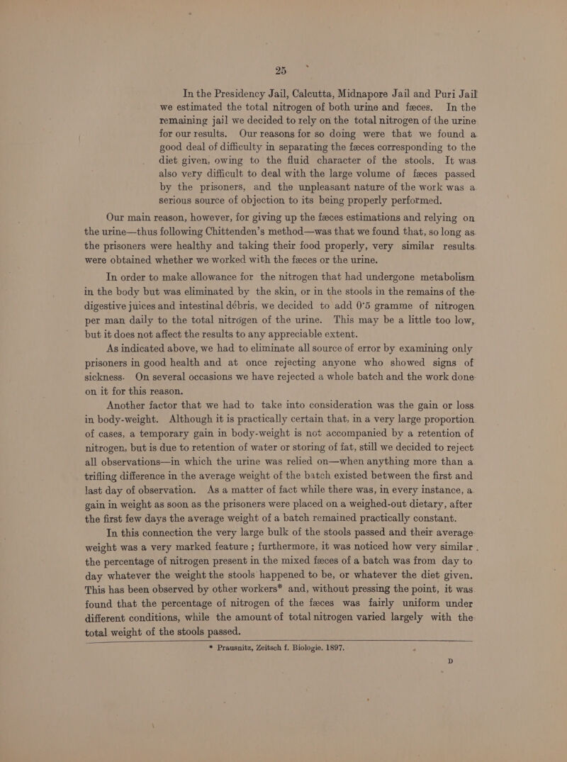 In the Presidency Jail, Calcutta, Midnapore Jail and Puri Jail we estimated the total nitrogen of both urme and feces. In the remaining jail we decided to rely on the total nitrogen of the urine for our results. Our reasons for so doing were that we found a. good deal of difficulty in separating the feces corresponding to the diet given, owing to the fluid character of the stools. It was. also very difficult to deal with the large volume of feces passed by the prisoners, and the unpleasant nature of the work was a serious source of objection to its being properly performed. Our main reason, however, for giving up the feces estimations and relying on the urine—thus following Chittenden’s method—was that we found that, so long as the prisoners were healthy and taking their food properly, very similar results. were obtained whether we worked with the faces or the urine. In order to make allowance for the nitrogen that had undergone metabolism in the body but was eliminated by the skin, or in the stools in the remains of the- digestive juices and intestinal débris, we decided to add 0°5 gramme of nitrogen per man daily to the total nitrogen of the ure. This may be a little too low, but it does not affect the results to any appreciable extent. As indicated above, we had to eliminate all source of error by examining only prisoners in good health and at once rejecting anyone who showed signs of sickness. On several occasions we have rejected a whole batch and the work done- on it for this reason. Another factor that we had to take into consideration was the gain or loss in body-weight. Although it is practically certain that, in a very large proportion. of cases, a temporary gain in body-weight is not accompanied by a retention of nitrogen, but is due to retention of water or storing of fat, still we decided to reject all observations—in which the urine was relied on—when anything more than a trifling difference in the average weight of the batch existed between the first and last day of observation. As a matter of fact while there was, in every instance, a. gain in weight as soon as the prisoners were placed on a weighed-out dietary, after the first few days the average weight of a batch remained practically constant. In this connection the very large bulk of the stools passed and their average weight was a very marked feature ; furthermore, it was noticed how very similar . the percentage of nitrogen present in the mixed feces of a batch was from day to day whatever the weight the stools happened to be, or whatever the diet given. This has been observed by other workers* and, without pressing the point, it was found that the percentage of nitrogen of the feces was fairly uniform under different conditions, while the amount of total nitrogen varied largely with the total weight of the stools passed. * Prausnitz, Zeitsch f. Biologie. 1897.