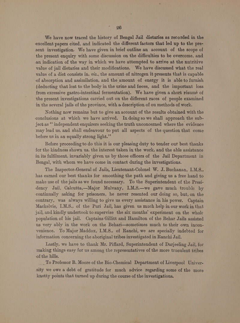 We have now traced the history of Bengal Jail dietaries as recorded in the excellent papers cited, and indicated the different factors that led up to the pre- sent investigation. We have given in brief outline an account of the scope of the present enquiry with some discussion on the difficulties to be overcome, and an, indication of the way in which we have attempted to arrive at the nutritive value of jail dietaries and their modifications. We have discussed what the real value of a diet consists in, viz., the amount of nitrogen it presents that is capable of absorption and assimilation, and the amount of energy it is able to furnish (deducting that lost to the body in the urine and feces, and the important loss from excessive gastro-intestinal fermentation). We have given a short résumé of the present investigations carried out on the different races of people examined in the several jails of the province, with # description of ou methods of work. | Nothing now remains but to give an account of the results obtained with the conclusions at which we have arrived. In doing so we shall approach the sub- ject as ‘‘ independent enquirers seeking the truth unconcerned where the evidence may lead us, and shall endeavour to put all aspects of the question that come before us in an equally strong light.”’ Before proceeding to do this it is our pleasing duty to tender our best thanks fer the kindness shown us, the interest taken in the work, and the able assistance in its fulfilment, invariably given us by those officers of the Jail Department in Bengal, with whom we have come in contact during the investigations. The Inspector-General of Jails, Lieutenant-Colonel W. J. Buchanan, I.M.S., has earned our best thanks for smoothing the path and giving us a free hand to make use of the jails as we found necessary. ‘To the Superintendent of the Presi- dency Jail, Calcutta,—Major Mulvany, I.M.S.—we gave much trouble by continually asking for prisoners, he never resented our doing so, but, on the contrary, was always willing to give us every assistance in his power. Captain Mackelvie, I.M.S., of the Puri Jail, has given us much help in our work in that jail, and kindly undertook to supervise the six months’ experiment on the whole population of his jail. Captains Gillitt and Hamilton of the Behar Jails assisted us very ably in the work on the Behari—sometimes much to their own incon- venience. To Major Maddox, I.M.S., of Ranchi, we are specially indebted for information concerning the aboriginal tribes investigated in Ranchi Jail. Lastly, we have to thank Mr. Piffard, Superintendent of Darjeeling Jail, for making things easy for us among the representatives of the more truculent tribes of the hills. _,To Professor B. Moore of the Bio-Chemical Department of Liverpool Univer- sity we owe a debt of gratitude for much advice regarding some of the more - knotty points that turned up during the course of the investigations.