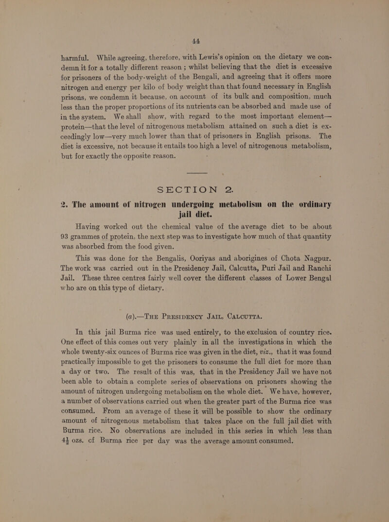 harmful. While agreeing, therefore, with Lewis’s opinion on the dietary we con- demn it for a totally different reason ; whilst believing that the diet is excessive for prisoners of the body-weight of the Bengali, and agreeing that it offers more nitrogen and energy per kilo of body weight than that found necessary in English prisons, we condemn it because, on account of its bulk and composition, much less than the proper proportions of its nutrients can be absorbed and made use of in the system. Weshall show, with regard tothe most important element— protein—that the level of nitrogenous metabolism attaimed on such a diet is ex- ceedingly low—very much lower than that of prisoners in English prisons. The diet is excessive, not because it entails too high a level of nitrogenous metabolism, but for exactly the opposite reason. SG Teh eae. 2. The amount of nitrogen undergoing metabolism on the ordinary jail diet. Haying worked out the chemical value of the average diet to be about 93 grammes of protein, the next step was to investigate how much of that quantity was absorbed from the food given. This was done for the Bengalis, Ooriyas and aborigines of Chota Nagpur. The work was carried out in the Presidency Jail, Calcutta, Puri Jail and Ranchi Jail. These three centres fairly well cover the different classes of Lower Bengal who are on this type of dietary. (a).—THE PRESIDENCY JAIL, CALCUTTA. In this jail Burma rice was used entirely, to the exclusion of country rice. One effect of this comes out very plainly in all the investigations in which the whole twenty-six ounces of Burma rice was given in the diet, wz., that it was found practically impossible to get the prisoners to consume the full diet for more than a day or two. The result of this was, that in the Presidency Jail we have not been able to obtaina complete series of observations on prisoners showing the amount of nitrogen undergoing metabolism on the whole diet. ‘ We have, however, a number of observations carried out when the greater part of the Burma rice was consumed. From an average of these it will be possible to show the ordinary amount of nitrogenous metabolism that takes place on the full jail diet with Burma rice. No observations are included in this series in which less than 43 ozs. ci Burma rice per day was the average amount consumed.