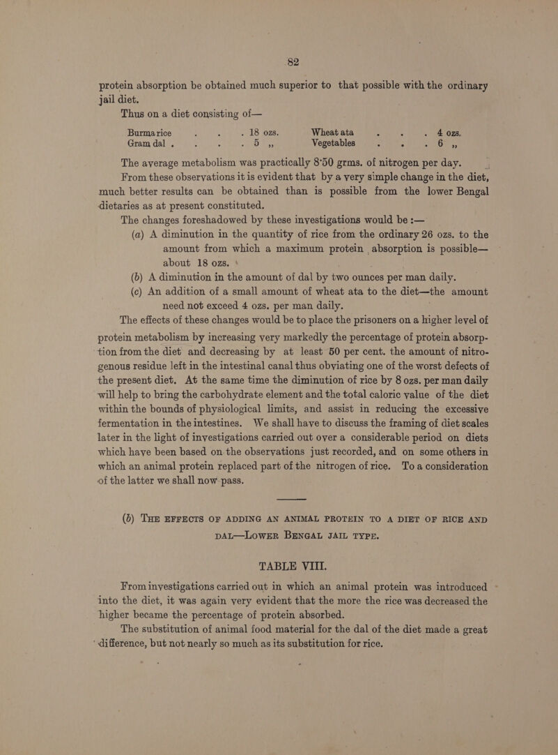 protein absorption be obtained much superior to that possible with the ordinary jail diet. Thus on a diet consisting of— Burma rice , : - 18 ozs. Wheat ata - : . 4 02zs, Gram dal . : . soa Bae Vegetables ‘ : Ad «ae The ayerage metabolism was practically 8°50 grms. of nitrogen per day. i From these observations it is evident that by a very simple change in the diet, much better results can be obtained than is possible from the lower Bengal dietaries as at present constituted. The changes foreshadowed by these investigations would be :— (a) A diminution in the quantity of rice from the ordinary 26 ozs. to the amount from which a maximum protein absorption is possible— about 18 ozs. ‘ (6) A diminution in the amount of dal by two ounces per man daily. (c) An addition of a small amount of wheat ata to the diet—the amount need not exceed 4 ozs. per man daily. The effects of these changes would be to place the prisoners on a higher level of protein metabolism by increasing very markedly the percentage of protein absorp- tion from the diet and decreasing by at least 50 per cent. the amount of nitro- genous residue left in the intestinal canal thus obviating one of the worst defects of the present diet. At the same time the diminution of rice by 8 ozs. per man daily will help to bring the carbohydrate element and the total caloric value of the diet within the bounds of physiological limits, and assist in reducing the excessive fermentation in the intestines. We shall have to discuss the framing of diet scales later in the light of investigations carried out over a considerable period on diets which have been based on the obseryations just recorded, and on some others in which an animal protein replaced part of the nitrogen ofrice. Toa consideration of the latter we shall now pass. (6) THE EFFECTS OF ADDING AN ANIMAL PROTEIN TO A DIET OF RICE AND DAL—LoWER BENGAL JAIL TYPE. TABLE VIII. From investigations carried out in which an animal protein was introduced - into the diet, it was again very evident that the more the rice was decreased the higher became the percentage of protein absorbed. The substitution of animal food material for the dal of the diet made a great ‘ difference, but not nearly so much as its substitution for rice.