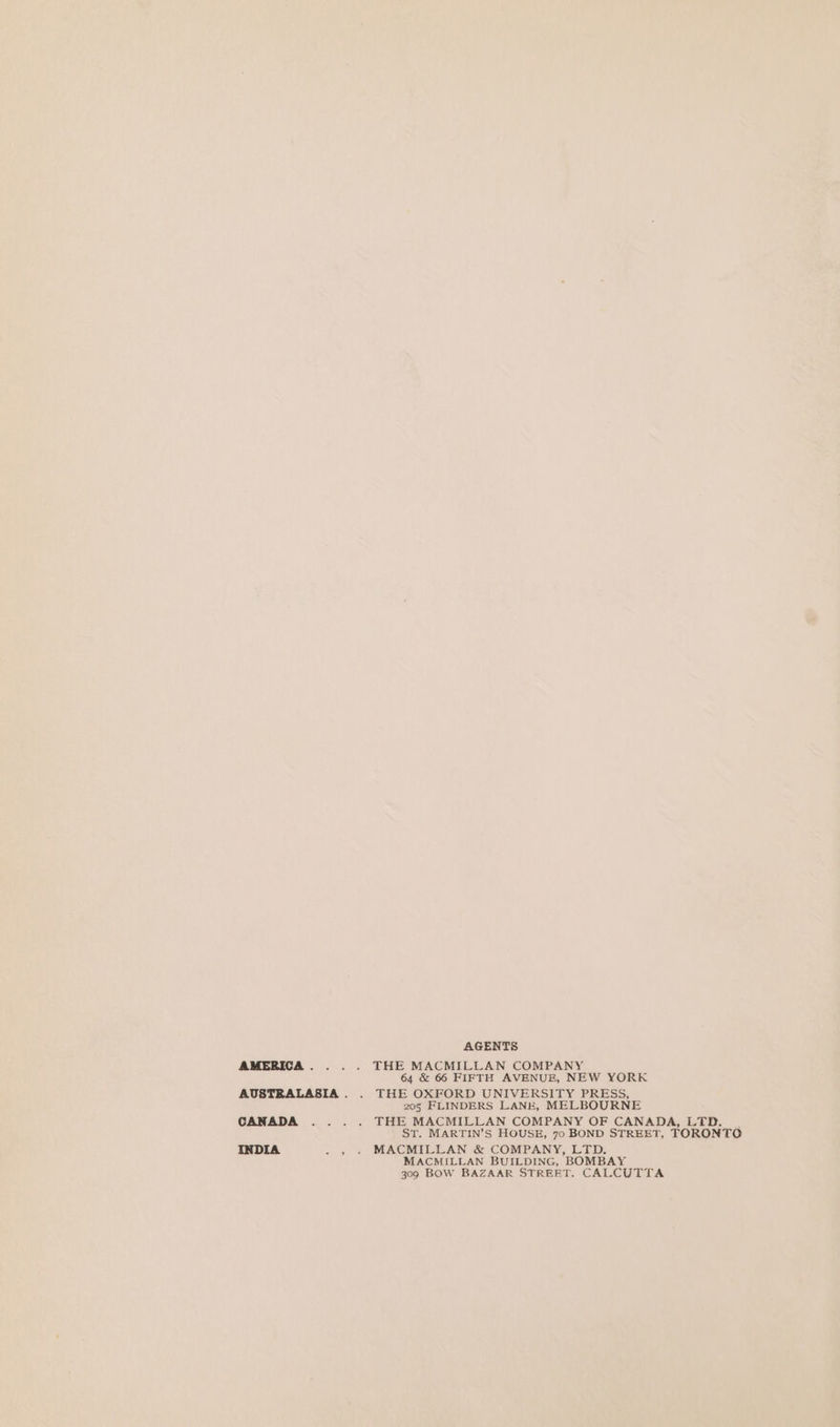 AMERICA . AUSTRALASIA . CANADA INDIA = 5 AGENTS THE MACMILLAN COMPANY 64 &amp; 66 FIFTH AVENUE, NEW YORK THE OXFORD UNIVERSITY PRESS, 205 FLINDERS LANE, MELBOURNE THE MACMILLAN COMPANY OF CANADA, LTD. _ ST. MARTIN’S HOUSE, 70 BOND STREET, TORONTO MACMILLAN &amp; COMPANY, LTD. MACMILLAN BUILDING, BOMBAY 309 BOW BAZAAR STREET. CALCUTTA