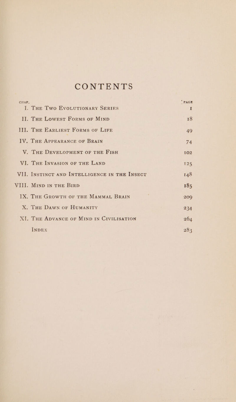 CONTENTS CHAP, * PAGE I. THE Two EvoLuTIONARY SERIES I I]. THE Lowest Forms oF MIND 18 II. THe Earviest Forms oF LIFE 49 IV. THE APPEARANCE OF BRAIN 74 V. THE DEVELOPMENT OF THE FISH 102 VI. THE INVASION OF THE LAND 125 VII. INSTINCT AND INTELLIGENCE IN THE INSECT 148 VIII. Minp In THE BirD 185 IX. THE GROWTH OF THE MAMMAL BRAIN . 209 X. THE Dawn oF HUMANITY 234 XT. THE ADVANCE OF MIND IN CIVILISATION 264 INDEX 283